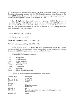 (R.132).Storehouse of sound .construction (R.134). Type of premises, ground level minimum
floor area 9m2, separate entry and exit (R. 135). Special precautions to be observed for fire
works (R.136).Safety distance 15 mt. or more from storage of explosives, flammable or
hazardous materials (R.137). No sale of other articles (R.138).
Use of Explosives :Competent person to be employed (R.144). Restrictions on
preparation ofcharges (R.145).Restriction to carry at the blasting site (R.146).Examination
before use (R.147). Precautions at site (R. 148),.Warning procedure (R.149). Precautions while
firing (R.150), against stray currents (R.151) fire, or accident (R.152). Blasting, operations
under the Mines Act, 1952 are allowed.
Licences (Chapter VII, R 154 to 174).
Fees (Chapter VIII, R. 175 to 177).
Powers and Penalties (Chapter IX R. 178 to 181).
Accidents and Enquiries (Chap. X, R. 182 to 186).
Notice forthwith to the CCE, Nagpur, CE under jurisdiction and nearest police station
(R.182). Procedure at courts of inquiry (R.183).Inquiry by a District Magistrate or a Police
Commissioner (R. 184).Inquiry into more serious accidents (R. 185).
Schedule I (R. 3) Classes of Explosives :
Class 1 Gun-powder.
Class 2 Nitrate-mixture
Class 3 Nitro-compound
Class 4 Chlorate-mixture
Class 5 Fulminate
Class 6 Ammunition
Class 7 Fireworks
Class 8 Liquid Oxygen Explosives.
Detailed list of chemicals is given under each of these classes.
Schedule II (R.
8)
Packing of
explosives
Schedule III (R.
21)
Methods of
Testing
Schedule IV
(R.155) Licensing Authority
Schedule V
Forms 1 to
40
Schedule VI Explosives permitted to be imported and transported by air
Schedule VII
Specifications as
under
 