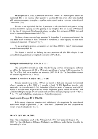 On receptacles of class A petroleum the words "Petrol" or "Motor Spirit" should be
mentioned. This is not required where quantity is less than 10 litres or on a fuel tank attached
with a motor conveyance or engine, a pipeline, underground tank or exempted by the Central
Government (S. 6).
Licence is not required (i) for class B petroleum if it is contained in a receptacle having
less than 1000 litres capacity and total quantity at any one place does not exceed 2500 litres or
(ii) for class C petroleum if total quantity at any one place does not exceed 45000 litres and
stored or transported as per rules u/s 4 (S. 7).-
No licence is necessary to keep less than 30 litres class A petroleum not intended for
sale. Then it can be stored in metal container of maximum 25 litres capacity and non-metal
container of maximum I ltr capacity (S. 8).
To use as a fuel in a motor conveyance, not more than 100 litres class A petroleum can
be stored or conveyed (S. 9).
No licence is needed by Railway to carry petroleum (R.IO). This chapter is not
applicable to any petroleum having flash point above 93°C (S. II).
Testing of Petroleum (Chap. II Sec. 14 to 22) :
The Central Government can make rules for taking samples for testing and authorise
any officer for that purpose (S. 14 to 17) to give certificate of testing (S.19) or retesting (S.
20). The officer shall use a standard test apparatus (S.15, 16 & 18). The Central Government
has rule making powers u/s 21 and 22.
Penalties & Procedure (Chapter III S. 23 to 28):
General penalty is up to Rs. 1000 or one month or both and enhanced (for repeated
offence) penalty up to Rs. 5000 or 3 months or both (S. 23). Petroleum together with
receptacles can be confiscated (S. 24). Authorised officer has power of entry and search (S.26)
Notice of accident shall be given to the nearest magistrate, police station and to the Chief
Controller of Explosives (S. 27). In case of death or serious accident, inquiry u/s 176 of the Cr.
P. C., 1973 shall be held by a Magistrate or a Police Commissioner.
Supplemental (Chapter -IV S. 29 to 31):
Rule making power and procedure and inclusion of rules to provide for protection of
public from danger of petroleum (S. 29). The Central Government can limit or restrict the
powers of any local authority (S. 31).
PETROLEUM RULES, 2002:
These rules were enacted u/s 29 of the Petroleum Act, 1934. They came into force on 13-3-
2002. They have 12 chapters, 202 rules, 5 Schedules and 20 Forms under the 2nd Schedule. Its
abstract is give below
 