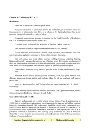 Chapter -I : Preliminary (R. I to 13) :
Definitions:
There are 35 definitions. Some are given below.
'Adequate' in relation to ventilation, means the flammable gas-air mixture below the
lower explosive or inflammable limit (LEL) or in relation to fire fighting facilities, those as per
prevalent recognised standards or codes of safety.
Competent person means a person recognised by the Chief Controller of Explosives
(CCE) or by an institution recognised by the CCE.
Container means a receptacle for petroleum of less than 1000 ltr. capacity.
Tank means a receptacle for petroleum of more than 1000 ltr. capacity.
Electric apparatus includes motors, starters, lamps, switches, junction boxes, fuses, cut-
outs or any other appliance, equipment or fitting which operates electricity.
Hot work means any work which involves welding, burning, soldering, brazing,
blasting, chipping by spark producing tools, use of certain power driven tools, non-flameproof
electrical equipment or equipment with internal combustion engines and including any other
work which is likely to produce sufficient heat capable of igniting inflammable gases.
Protected area means the safety distance 'specified by the licence condition under these
rules.
Protected Works include dwelling house, assemble, dock, fuel yard, furnace, kiln,
chimney, petroleum storage, public road, railway siding for oil and overhead high tension
power lines.
Inspector, Sampling officer and Testing officer are those authorised u/s 13, 14 and 17
respectively.
There are many other definitions also like installation, OISD, petroleum inbulk, service
station, storage shed and some vehicles with tank (R.2).
General Provisions (R 3 to 13):
Delivery and despatch not possible without storage licence. Class B petroleum up to
15000 litres in air tight approved container can be despatched to a person not holding a storage
licence for immediate disposal. DCP extinguisher should be carried with a container of more
than 2500 litres. Rule not applicable for despatch to the Defence Forces (R.3). Approval of CC
is necessary for class A petroleum container of more than 1 litre capacity and class B & C
petroleum container of more than 5 litre capacity (R.4). Containers for Class A petroleum
should be of sound material an construction, approved type and of the following minimum
thickness of iron or steel sheet –
Container Capacity in litres, exclusive of Minimum thickness in
 