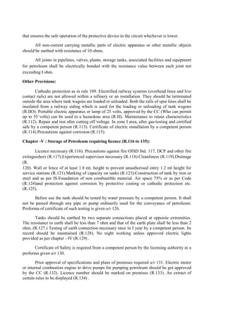 that ensures the safe operation of the protective device in the circuit whichever is lower.
All non-current carrying metallic parts of electric apparatus or other metallic objects
should be earthed with resistance of 10 ohms.
All joints in pipelines, valves, plants, storage tanks, associated facilities and equipment
for petroleum shall be electrically bonded with the resistance value between each joint not
exceeding I ohm.
Other Provisions:
Cathodic protection as in rule 109. Electrified railway systems (overhead lines and live
contact rails) are not allowed within a refinery or an installation. They should be terminated
outside the area where tank wagons are loaded or unloaded. Both the rails of spur lines shall be
insulated from a railway siding which is used for the loading or unloading of tank wagons
(R.IIO). Portable electric apparatus or lamp of 25 volts, approved by the CC (Who can permit
up to 55 volts) can be used in a hazardous area (R.lll). Maintenance to retain characteristics
(R.112). Repair and test after cutting off voltage. In zone I area, after gas-testing and certified
safe by a competent person (R.113). Certificate of electric installation by a competent person
(R.114).Precautions against corrosion (R.115).
Chapter -V : Storage of Petroleum requiring licence (R.116 to 135):
Licence necessary (R.116). Precautions against fire OISD Std. 117, DCP and other fire
extinguishers (R.117).Experienced supervisor necessary (R.118).Cleanliness (R.119).Drainage
(R.
120). Wall or fence of at least 1.8 mt. height to prevent unauthorised entry 1.2 mt height for
service stations (R.121).Marking of capacity on tanks (R.123).Construction of tank by iron or
steel and as per IS.Foundation of non combustible material. Air space 75% or as per Code
(R.124)and protection against corrosion by protective coating or cathodic protection etc.
(R.125).
Before use the tank should be tested by water pressure by a competent person. It shall
not be passed through any pipe or pump ordinarily used for the conveyance of petroleum.
Proforma of certificate of such testing is given u/r 126.
Tanks should be earthed by two separate connections placed at opposite extremities.
The resistance to earth shall be less than 7 ohm and that of the earth plate shall be less than 2
ohm, (R.127.) Testing of earth connection necessary once in I year by a competent person. Its
record should be maintained (R.128). No night working unless approved electric lights
provided as per chapter - IV (R.129) .
Certificate of Safety is required from a competent person by the licensing authority in a
proforma given u/r 130.
Prior approval of specifications and plans of premises required u/r 131. Electric motor
or internal combustion engine to drive pumps for pumping petroleum should be got approved
by the CC (R.132). Licence number should be marked on premises (R.133). An extract of
certain rules to be displayed (R.134) .
 