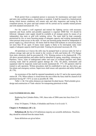Work permit from a competent person is necessary for maintenance and repair work
and entry into confined spaces, closed drain or manhole. It shall be issued for a limited period
during which known conditions will remain safe and after inspection and testing by the
competent person, for gases and lead content will be carried out by suitable trained persons
and with standard instrument (R. 171).
For fire control a well organised and trained fire fighting service with necessary
materials and fixed, mobile and portable equipment is required. OISD Std. 116 should be
followed. Adequate water supply should be available at all strategic points by means of an
independent ring main or grid with isolating valves. The main shall be kept constantly
pressurised by two or more boosting pumps of adequate capacity and working automatically
when pressure drop occurs in the main. At least one boosting pump should be independent of
power supply (e.g. diesel driven). All mains shall be fitted with hydrants at convenient places
not more than 30 mt. apart. If mains water supply is likely to be interrupted, static water
supply of adequate capacity shall be provided. Training for personnel necessary (R. 172).
All petroleum as it leaves the stills may be pumped back to services tanks for fuel or
refinery storage tank and not be stored in the vicinity of stills and boilers (R. 173) Danger
from static electricity shall be prevented (R. 174). Warning notices to be displayed (R. 175).
All above ground pipelines and cables shall be identified by taping, stencilling, colouring etc.
Pipelines, valves, route of underground cables and route of overhead pipelines and cables
crossing roads shall be protected against damage (R. 176). All plants, instruments and
equipment shall be inspected, tested and records maintained (R. 177). All operators shall be
trained in safe operation. Written procedures shall be established to start up, shut down, gas
free plants and emergency actions. Supervisors shall ensure safe operation and safety facilities
(R. 178).
An occurrence of fire shall be reported immediately to the CC and to the nearest police
station (R. 179). When refinery is closed down the area within the fence shall be cleared of all
petroleum having FP < 93°C as soon as possible (R. 180).
Table 1, 2 & 3 for safety distances are important for plant layout. Third schedule gives
design and construction of 'Tank vehicles' for transporting petroleum in bulk.
GAS CYLINDERS RULES, 2004:
Replacing Gas Cylinders Rules, 1981, these rules of 2004 came into force from 21-9-
2004.
It has 10 Chapters, 73 Rules, 6 Schedules and Forms A to G u/sch. V.
Chapter-1: Preliminary (R 1, 2):
Definitions (R. 2): Out of 43 definitions majority are scientific definitions. Therefore,
they should be referred from the statute book.
Some definitions are given below.
 