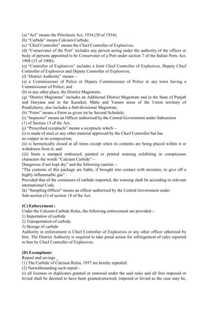 (a) “Act” means the Petroleum Act, 1934 (30 of 1934);
(b) “Carbide” means Calcium Carbide;
(c) “Chief Controller” means the Chief Controller of Explosives;
(d) “Conservator of the Port” includes any person acting under the authority of the officer or
body of persons appointed to be Conservator of a Port under section 7 of the Indian Ports Act,
1908 (15 of 1908);
(e) “Controller of Explosives” includes a Joint Chief Controller of Explosives, Deputy Chief
Controller of Explosives and Deputy Controller of Explosives;
(f) ‘District Authority” means—
(a) a Commissioner of Police or Deputy Commissioner of Police in any town having a
Commissioner of Police; and
(b) in any other place, the District Magistrate;
(g) “District Magistrate” includes an Additional District Magistrate and in the State of Punjab
and Haryana and in the Karaikal, Mahe and Yanam areas of the Union territory of
Pondicherry, also includes a Sub-divisional Magistrate;
(h) “Form” means a Form as given int he Second Schedule;
(i) “Inspector” means an Officer authorised by the Central Government under Subsection
(1) of Section 13 of the Act.
(j) “Prescribed receptacle” means a receptacle which—
(i) is made of steel or any other material approved by the Chief Controller but has
no copper in its composition;
(ii) is hermetically closed at all times except when its contents are being placed within it or
withdrawn from it; and
(iii) bears a stamped embossed, painted or printed warning exhibiting in conspicuous
characters the words “Calcium Carbide”—
Dangerous if not kept dry” and the following caution :-
“The contents of this package are liable, if brought into contact with moisture, to give off a
highly inflammable gas” :
Provided that of the containers of carbide imported, the warning shall be according to relevant
international Code.
(k) “Sampling Officer” means an officer authorised by the Central Government under
Sub-section (1) of section 14 of the Act.
(C) Enforcement :
Under the Calcium Carbide Rules, the following enforcement are provided :-
1) Importation of carbide
2) Transportation of carbide.
3) Storage of carbide
Authority in enforcement is Chief Controller of Explosives or any other officer uthorized by
him. The District Authority is required to take penal action for infringement of rules reported
to him by Chief Controller of Explosives.
(D) Exemptions:
Repeal and savings _
(1) The Carbide of Calcium Rules, 1937 are hereby repealed.
(2) Notwithstanding such repeal -
(i) all licenses or duplicates granted or renewed under the said rules and all fees imposed or
levied shall be deemed to have been granted,renewed, imposed or levied as the case may be,
 