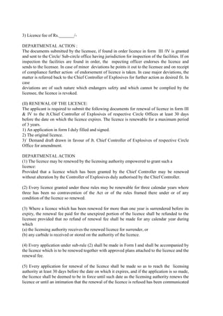 3) Licence fee of Rs._______/-
DEPARTMENTAL ACTION :
The documents submitted by the licensee, if found in order licence in form III /IV is granted
and sent to the Circle/ Sub-circle office having jurisdiction for inspection of the facilities. If on
inspection the facilities are found in order, the nspecting officer endorses the licence and
sends to the licensee. In case of minor deviations he points it out to the licensee and on receipt
of compliance further action of endorsement of licence is taken. In case major deviations, the
matter is referred back to the Chief Controller of Explosives for further action as desired fit. In
case
deviations are of such nature which endangers safety and which cannot be complied by the
licensee, the licence is revoked.
(II) RENEWAL OF THE LICENCE:
The applicant is required to submit the following documents for renewal of licence in form III
& IV to the Jt.Chief Controller of Explosives of respective Circle Offices at least 30 days
before the date on which the licence expires. The licence is renewable for a maximum period
of 3 years.
1) An application in form I duly filled and signed.
2) The original licence.
3)` Demand draft drawn in favour of Jt. Chief Controller of Explosives of respective Circle
Office for amendment.
DEPARTMENTAL ACTION
(1) The licence may be renewed by the licensing authority empowered to grant such a
licence:
Provided that a licence which has been granted by the Chief Controller may be renewed
without alteration by the Controller of Explosives duly authorised by the Chief Controller.
(2) Every licence granted under these rules may be renewable for three calendar years where
three has been no contravention of the Act or of the rules framed there under or of any
condition of the licence so renewed.
(3) Where a licence which has been renewed for more than one year is surrendered before its
expiry, the renewal fee paid for the unexpired portion of the licence shall be refunded to the
licensee provided that no refund of renewal fee shall be made for any calendar year during
which
(a) the licensing authority receives the renewed licence for surrender, or
(b) any carbide is received or stored on the authority of the licence.
(4) Every application under sub-rule (2) shall be made in Form I and shall be accompanied by
the licence which is to be renewed together with approved plans attached to the licence and the
renewal fee.
(5) Every application for renewal of the licence shall be made so as to reach the licensing
authority at least 30 days before the date on which it expires, and if the application is so made,
the licence shall be deemed to be in force until such date as the licensing authority renews the
licence or until an intimation that the renewal of the licence is refused has been communicated
 