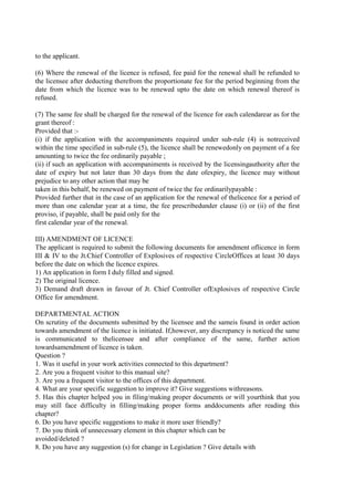 to the applicant.
(6) Where the renewal of the licence is refused, fee paid for the renewal shall be refunded to
the licensee after deducting therefrom the proportionate fee for the period beginning from the
date from which the licence was to be renewed upto the date on which renewal thereof is
refused.
(7) The same fee shall be charged for the renewal of the licence for each calendarear as for the
grant thereof :
Provided that :-
(i) if the application with the accompaniments required under sub-rule (4) is notreceived
within the time specified in sub-rule (5), the licence shall be renewedonly on payment of a fee
amounting to twice the fee ordinarily payable ;
(ii) if such an application with accompaniments is received by the licensingauthority after the
date of expiry but not later than 30 days from the date ofexpiry, the licence may without
prejudice to any other action that may be
taken in this behalf, be renewed on payment of twice the fee ordinarilypayable :
Provided further that in the case of an application for the renewal of thelicence for a period of
more than one calendar year at a time, the fee prescribedunder clause (i) or (ii) of the first
proviso, if payable, shall be paid only for the
first calendar year of the renewal.
III) AMENDMENT OF LICENCE
The applicant is required to submit the following documents for amendment oflicence in form
III & IV to the Jt.Chief Controller of Explosives of respective CircleOffices at least 30 days
before the date on which the licence expires.
1) An application in form I duly filled and signed.
2) The original licence.
3) Demand draft drawn in favour of Jt. Chief Controller ofExplosives of respective Circle
Office for amendment.
DEPARTMENTAL ACTION
On scrutiny of the documents submitted by the licensee and the sameis found in order action
towards amendment of the licence is initiated. If,however, any discrepancy is noticed the same
is communicated to thelicensee and after compliance of the same, further action
towardsamendment of licence is taken.
Question ?
1. Was it useful in your work activities connected to this department?
2. Are you a frequent visitor to this manual site?
3. Are you a frequent visitor to the offices of this department.
4. What are your specific suggestion to improve it? Give suggestions withreasons.
5. Has this chapter helped you in filing/making proper documents or will yourthink that you
may still face difficulty in filling/making proper forms anddocuments after reading this
chapter?
6. Do you have specific suggestions to make it more user friendly?
7. Do you think of unnecessary element in this chapter which can be
avoided/deleted ?
8. Do you have any suggestion (s) for change in Legislation ? Give details with
 