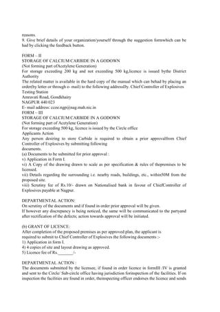 reasons.
9. Give brief details of your organization/yourself through the suggestion formwhich can be
had by clicking the feedback button.
FORM – II
STORAGE OF CALCIUM CARBIDE IN A GODOWN
(Not forming part ofAcetylene Generation)
For storage exceeding 200 kg and not exceeding 500 kg,licence is issued bythe District
Authority
The related matter is available in the hard copy of the manual which can behad by placing an
order(by letter or through e- mail) to the following addressDy. Chief Controller of Explosives
Testing Station
Amravati Road, Gondkhairy
NAGPUR 440 023
E- mail address: ccoe.ngp@nag.mah.nic.in
FORM – III
STORAGE OF CALCIUM CARBIDE IN A GODOWN
(Not forming part of Acetylene Generation)
For storage exceeding 500 kg, licence is issued by the Circle office
Applicants Action
Any person desiring to store Carbide is required to obtain a prior approvalfrom Chief
Controller of Explosives by submitting following
documents.
(a) Documents to be submitted for prior approval :
v) Application in Form I.
vi) A Copy of the drawing drawn to scale as per specification & rules of thepremises to be
licensed.
vii) Details regarding the surrounding i.e. nearby roads, buildings, etc., within50M from the
proposed site.
viii) Scrutiny fee of Rs.10/- drawn on Nationalised bank in favour of ChiefController of
Explosives payable at Nagpur.
DEPARTMENTAL ACTION:
On scrutiny of the documents and if found in order prior approval will be given.
If however any discrepancy is being noticed, the same will be communicated to the partyand
after rectification of the defects; action towards approval will be initiated.
(b) GRANT OF LICENCE:
After completion of the proposed premises as per approved plan, the applicant is
required to submit to Chief Controller of Explosives the following documents :-
1) Application in form I.
4) 4 copies of site and layout drawing as approved.
5) Licence fee of Rs._______/-
DEPARTMENTAL ACTION :
The documents submitted by the licensee, if found in order licence in formIII /IV is granted
and sent to the Circle/ Sub-circle office having jurisdiction forinspection of the facilities. If on
inspection the facilities are found in order, theinspecting officer endorses the licence and sends
 