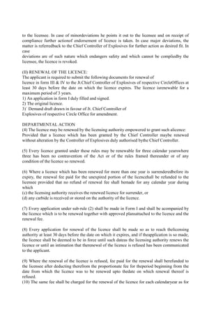 to the licensee. In case of minordeviations he points it out to the licensee and on receipt of
compliance further actionof endorsement of licence is taken. In case major deviations, the
matter is referredback to the Chief Controller of Explosives for further action as desired fit. In
case
deviations are of such nature which endangers safety and which cannot be compliedby the
licensee, the licence is revoked.
(II) RENEWAL OF THE LICENCE:
The applicant is required to submit the following documents for renewal of
licence in form III & IV to the Jt.Chief Controller of Explosives of respective CircleOffices at
least 30 days before the date on which the licence expires. The licence isrenewable for a
maximum period of 3 years.
1) An application in form I duly filled and signed.
2) The original licence.
3)` Demand draft drawn in favour of Jt. Chief Controller of
Explosives of respective Circle Office for amendment.
DEPARTMENTAL ACTION
(4) The licence may be renewed by the licensing authority empowered to grant such alicence:
Provided that a licence which has been granted by the Chief Controller maybe renewed
without alteration by the Controller of Explosives duly authorised bythe Chief Controller.
(5) Every licence granted under these rules may be renewable for three calendar yearswhere
three has been no contravention of the Act or of the rules framed thereunder or of any
condition of the licence so renewed.
(6) Where a licence which has been renewed for more than one year is surrenderedbefore its
expiry, the renewal fee paid for the unexpired portion of the licencehall be refunded to the
licensee provided that no refund of renewal fee shall bemade for any calendar year during
which
(c) the licensing authority receives the renewed licence for surrender, or
(d) any carbide is received or stored on the authority of the licence.
(7) Every application under sub-rule (2) shall be made in Form I and shall be acompanied by
the licence which is to be renewed together with approved plansattached to the licence and the
renewal fee.
(8) Every application for renewal of the licence shall be made so as to reach thelicensing
authority at least 30 days before the date on which it expires, and if theapplication is so made,
the licence shall be deemed to be in force until such dateas the licensing authority renews the
licence or until an intimation that therenewal of the licence is refused has been communicated
to the applicant.
(9) Where the renewal of the licence is refused, fee paid for the renewal shall berefunded to
the licensee after deducting therefrom the proportionate fee for theperiod beginning from the
date from which the licence was to be renewed upto thedate on which renewal thereof is
refused.
(10) The same fee shall be charged for the renewal of the licence for each calendaryear as for
 