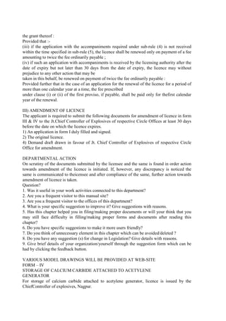the grant thereof :
Provided that :-
(iii) if the application with the accompaniments required under sub-rule (4) is not received
within the time specified in sub-rule (5), the licence shall be renewed only on payment of a fee
amounting to twice the fee ordinarily payable ;
(iv) if such an application with accompaniments is received by the licensing authority after the
date of expiry but not later than 30 days from the date of expiry, the licence may without
prejudice to any other action that may be
taken in this behalf, be renewed on payment of twice the fee ordinarily payable :
Provided further that in the case of an application for the renewal of the licence for a period of
more than one calendar year at a time, the fee prescribed
under clause (i) or (ii) of the first proviso, if payable, shall be paid only for thefirst calendar
year of the renewal.
III) AMENDMENT OF LICENCE
The applicant is required to submit the following documents for amendment of licence in form
III & IV to the Jt.Chief Controller of Explosives of respective Circle Offices at least 30 days
before the date on which the licence expires.
1) An application in form I duly filled and signed.
2) The original licence.
4) Demand draft drawn in favour of Jt. Chief Controller of Explosives of respective Circle
Office for amendment.
DEPARTMENTAL ACTION
On scrutiny of the documents submitted by the licensee and the same is found in order action
towards amendment of the licence is initiated. If, however, any discrepancy is noticed the
same is communicated to theicensee and after compliance of the same, further action towards
amendment of licence is taken.
Question?
1. Was it useful in your work activities connected to this department?
2. Are you a frequent visitor to this manual site?
3. Are you a frequent visitor to the offices of this department?
4. What is your specific suggestion to improve it? Give suggestions with reasons.
5. Has this chapter helped you in filing/making proper documents or will your think that you
may still face difficulty in filling/making proper forms and documents after reading this
chapter?
6. Do you have specific suggestions to make it more users friendly?
7. Do you think of unnecessary element in this chapter which can be avoided/deleted ?
8. Do you have any suggestion (s) for change in Legislation? Give details with reasons.
9. Give brief details of your organization/yourself through the suggestion form which can be
had by clicking the feedback button.
VARIOUS MODEL DRAWINGS WILL BE PROVIDED AT WEB-SITE
FORM – IV
STORAGE OF CALCIUM CARBIDE ATTACHED TO ACETYLENE
GENERATOR
For storage of calcium carbide attached to acetylene generator, licence is issued by the
ChiefController of explosives, Nagpur.
 