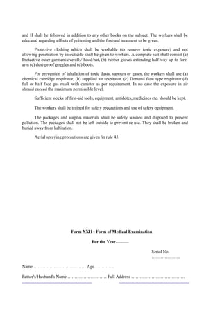 and II shall be followed in addition to any other books on the subject. The workers shall be
educated regarding effects of poisoning and the first-aid treatment to be given.
Protective clothing which shall be washable (to remove toxic exposure) and not
allowing penetration by insecticide shall be given to workers. A complete suit shall consist (a)
Protective outer garment/overalls/ hood/hat, (b) rubber gloves extending half-way up to fore-
arm (c) dust-proof goggles and (d) boots.
For prevention of inhalation of toxic dusts, vapours or gases, the workers shall use (a)
chemical cartridge respirator, (b) supplied air respirator. (c) Demand flow type respirator (d)
full or half face gas mask with canister as per requirement. In no case the exposure in air
should exceed the maximum permissible level.
Sufficient stocks of first-aid tools, equipment, antidotes, medicines etc. should be kept.
The workers shall be trained for safety precautions and use of safety equipment.
The packages and surplus materials shall be safely washed and disposed to prevent
pollution. The packages shall not be left outside to prevent re-use. They shall be broken and
buried away from habitation.
Aerial spraying precautions are given 'in rule 43.
Form XXII : Form of Medical Examination
For the Year............
Serial No.
………………..
Name ……………………………… Age…………..
Father's/Husband's Name ……………………… Full Address ……………………………….
 