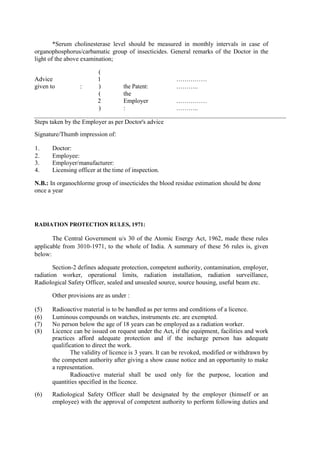 *Serum cholinesterase level should be measured in monthly intervals in case of
organophosphorus/carbamatic group of insecticides. General remarks of the Doctor in the
light of the above examination;
Advice
given to :
(
1
) the Patent:
……………
………..
(
2
)
the
Employer
:
……………
………..
Steps taken by the Employer as per Doctor's advice
Signature/Thumb impression of:
1. Doctor:
2. Employee:
3. Employer/manufacturer:
4. Licensing officer at the time of inspection.
N.B.: In organochlorme group of insecticides the blood residue estimation should be done
once a year
RADIATION PROTECTION RULES, 1971:
The Central Government u/s 30 of the Atomic Energy Act, 1962, made these rules
applicable from 3010-1971, to the whole of India. A summary of these 56 rules is, given
below:
Section-2 defines adequate protection, competent authority, contamination, employer,
radiation worker, operational limits, radiation installation, radiation surveillance,
Radiological Safety Officer, sealed and unsealed source, source housing, useful beam etc.
Other provisions are as under :
(5) Radioactive material is to be handled as per terms and conditions of a licence.
(6) Luminous compounds on watches, instruments etc. are exempted.
(7) No person below the age of 18 years can be employed as a radiation worker.
(8) Licence can be issued on request under the Act, if the equipment, facilities and work
practices afford adequate protection and if the incharge person has adequate
qualification to direct the work.
The validity of licence is 3 years. It can be revoked, modified or withdrawn by
the competent authority after giving a show cause notice and an opportunity to make
a representation.
Radioactive material shall be used only for the purpose, location and
quantities specified in the licence.
(6) Radiological Safety Officer shall be designated by the employer (himself or an
employee) with the approval of competent authority to perform following duties and
 