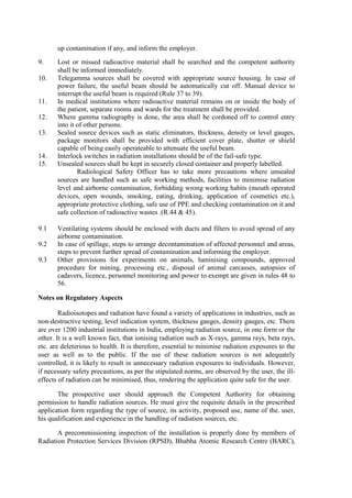 up contamination if any, and inform the employer.
9. Lost or missed radioactive material shall be searched and the competent authority
shall be informed immediately.
10. Telegamma sources shall be covered with appropriate source housing. In case of
power failure, the useful beam should be automatically cut off. Manual device to
interrupt the useful beam is required (Rule 37 to 39).
11. In medical institutions where radioactive material remains on or inside the body of
the patient, separate rooms and wards for the treatment shall be provided.
12. Where gamma radiography is done, the area shall be cordoned off to control entry
into it of other persons.
13. Sealed source devices such as static eliminators, thickness, density or level gauges,
package monitors shall be provided with efficient cover plate, shutter or shield
capable of being easily operateable to attenuate the useful beam.
14. Interlock switches in radiation installations should be of the fail-safe type.
15. Unsealed sources shall be kept in securely closed container and properly labelled.
Radiological Safety Officer has to take more precautions where unsealed
sources are handled such as safe working methods, facilities to minimise radiation
level and airborne contamination, forbidding wrong working habits (mouth operated
devices, open wounds, smoking, eating, drinking, application of cosmetics etc.),
appropriate protective clothing, safe use of PPE and checking contamination on it and
safe collection of radioactive wastes .(R.44 & 45).
9.1 Ventilating systems should be enclosed with ducts and filters to avoid spread of any
airborne contamination.
9.2 In case of spillage, steps to arrange decontamination of affected personnel and areas,
steps to prevent further spread of contamination and informing the employer.
9.3 Other provisions for experiments on animals, luminising compounds, approved
procedure for mining, processing etc., disposal of animal carcasses, autopsies of
cadavers, licence, personnel monitoring and power to exempt are given in rules 48 to
56.
Notes on Regulatory Aspects
Radioisotopes and radiation have found a variety of applications in industries, such as
non-destructive testing, level indication system, thickness gauges, density gauges, etc. There
are over 1200 industrial institutions in India, employing radiation source, in one form or the
other. It is a well known fact, that ionising radiation such as X-rays, gamma rays, beta rays,
etc. are deleterious to health. It is therefore, essential to minimise radiation exposures to the
user as well as to the public. If the use of these radiation sources is not adequately
controlled, it is likely to result in unnecessary radiation exposures to individuals. However,
if necessary safety precautions, as per the stipulated norms, are observed by the user, the ill-
effects of radiation can be minimised, thus, rendering the application quite safe for the user.
The prospective user should approach the Competent Authority for obtaining
permission to handle radiation sources. He must give the requisite details in the prescribed
application form regarding the type of source, its activity, proposed use, name of the. user,
his qualification and experience in the handling of radiation sources, etc.
A precommissioning inspection of the installation is properly done by members of
Radiation Protection Services Division (RPSD), Bhabha Atomic Research Centre (BARC),
 