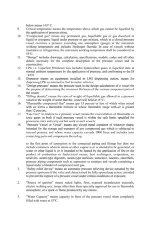 below minus 165° C.
9. Critical temperature means the temperature above which gas cannot be liquefied by
the application of pressure alone.
10. "Compressed gas" means any permanent gas, liquefiable gas or gas dissolved in
liquid or cryogenic liquid under pressure or gas mixture, which in a closed pressure
vessel exercises a pressure exceeding one atmosphere (gauge) at the maximum
working temperature and includes Hydrogen fluoride. In case of vessels without
insulation or refrigeration, the maximum working temperature shall be considered as
55°C.
11. “Design" includes drawings, calculation, specifications, models, codes and all other
details necessary for the complete description of the pressure vessel and its
construction;
12. LPG i.e. Liquefied Petroleum Gas includes hydrocarbon gases in liquefied state at
normal ambient temperature by the application of pressure, and conforming to the IS
: 4576.
13. Dispenser means an equipment installed in LPG dispensing station, meant for
dispensing LPG as automotive fuel to motor vehicles;
14. "Design pressure" means the pressure used in the design calculations of a vessel for
the purpose of determining the minimum thickness of the various component parts of
the vessel;
15. "Filling density" means the ratio of weight of liquefiable gas allowed in a pressure
vessel to the weight of water that the. vessel will hold at 15°C;
16. "Flammable compressed Gas" means gas 13 percent or less of which when mixed
with air forms a flammable mixture or whose flammable range with-air is greater
than 12 percent;
17. "Gas Free" in relation to a pressure vessel means the concentration of flammable or
toxic gases or both if such pressure vessel is within the safe limits specified for
persons to enter and carry out hot work in such vessels;
18. "Pressure Vessel or Vessel" means any closed metal container of whatever shape,
intended for the storage and transport of any compressed gas which is subjected to
internal pressure and whose water capacity exceeds 1000 litres and includes inter
connecting parts and components thereof up
to the first point of connection to the connected piping and fittings but does not
include containers wherein steam or other vapour is or is intended to be generated, or
water or other liquid is or is intended to be heated by the application of fire or the
product of combustion or byelectrical means, heat exchangers, evaporators, air
receivers, steam-type digesters, steam-type sterilises, autoclave, reactors, calorifiers,
pressure piping components such as separators or strainers and vessels containing a
liquid under a blanket of compressed inert gas.
1. "Safety relief device" means an automatic pressure relieving device actuated by the
pressure upstream of the valve and characterised by fully opened pop action, intended
to prevent the rupture of a pressure vessel under certain conditions of exposure;
2. "Source of ignition" means naked lights, fires, exposed incandescent materials,
electric welding arcs, lamps other than those specially approved for use in flammable
atmosphere, or a spark or flame produced by any means;
3. "Water Capacity" means capacity in litres of the pressure vessel when completely
filled with water at 15°C.
 