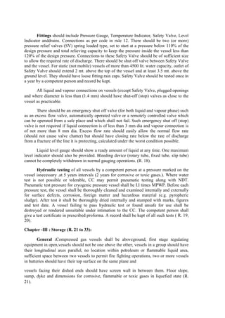 Fittings should include Pressure Gauge, Temperature Indicator, Safety Valve, Level
Indicator anddrains. Connections as per code in rule 12. There should be two (or more)
pressure relief valves (SV) spring loaded type, set to start at a pressure below 110% of the
design pressure and total relieving capacity to keep the pressure inside the vessel less than
120% of the design pressure. Connections to these Safety Valve should be of sufficient size
to allow the required rate of discharge. There should be shut off valve between Safety Valve
and the vessel. For static (not mobile) vessels of more than 4500 lit. water capacity, outlet of
Safety Valve should extend 2 mt. above the top of the vessel and at least 3.5 mt. above the
ground level. They should have loose fitting rain caps. Safety Valve should be tested once in
a year by a competent person and record be kept.
All liquid and vapour connections on vessels (except Safety Valve, plugged openings
and where diameter is less than (1.4 mm) should have shut-off (stop) valves as close to the
vessel as practicable.
There should be an emergency shut off valve (for both liquid and vapour phase) such
as an excess flow valve, automatically operated valve or a remotely controlled valve which
can be operated from a safe place and which shall not fail. Such emergency shut off (stop)
valve is not required if liquid connection is of less than 3 mm dia and vapour connection is
of not more than 8 mm dia. Excess flow rate should easily allow the normal flow rate
(should not cause valve chatter) but should have closing rate below the rate of discharge
from a fracture of the line it is protecting, calculated under the worst condition possible.
Liquid level gauge should show a ready amount of liquid at any time. One maximum
level indicator should also be provided. Bleeding device (rotary tube, fixed tube, slip tube)
cannot be completely withdrawn in normal gauging operations. (R. 18).
Hydraulic testing of all vessels by a competent person at a pressure marked on the
vessel isnecessary .at 5 years intervals (2 years for corrosive or toxic gases.). Where water
test is not possible or tolerable, CC may permit pneumatic testing along with NDT.
Pneumatic test pressure for cryogenic pressure vessel shall be I.I times MPWP. Before each
pressure test, the vessel shall be thoroughly cleaned and examined internally and externally
for surface defects, corrosion, foreign matter and hazardous material (e.g. pyropheric
sludge). After test it shall be thoroughly dried internally and stamped with marks, figures
and test date. A vessel failing to pass hydraulic test or found unsafe for use shall be
destroyed or rendered unsuitable under intimation to the CC. The competent person shall
give a test certificate in prescribed proforma. A record shall be kept of all such tests ( R. 19,
20).
Chapter -III : Storage (R. 21 to 33):
General :Compressed gas vessels shall be aboveground, first stage regulating
equipment in open,vessels should not be one above the other, vessels in a group should have
their longitudinal axes parallel, no location within petroleum or flammable liquid area,
sufficient space between two vessels to permit fire fighting operations, two or more vessels
in batteries should have their top surface on the same plane and
vessels facing their dished ends should have screen wall in between them. Floor slope,
sump, dyke and dimensions for corrosive, flammable or toxic gases in liquefied state (R.
21).
 