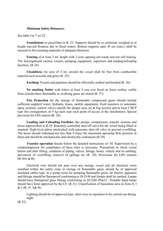 Minimum Safety Distances;
See table I to 7 u/r 22.
Foundations as prescribed in R. 23. Supports should be so anchored, weighed or at
height toavoid flotation due to flood waters. Bottom supports upto 45 cm (max.) shall be
encased in fire-resisting materials of adequate thickness.
Fencing of at least 2 mt. height with 2 exits opening out wards and not self locking.
The fencingshould enclose vessels, pumping equipment, vaporisers and loading/unloading
facilities. (R.24).
Cleanliness An area of 3 mt. around the vessel shall be free from combustible
material such asweeds and grass (R. 25).
Earthing Vessels and pipelines should be efficiently earthed and bonded (R. 26).
No smoking Notice with letters at least 5 cms size fixed on fence surface visible
from outsidewhere flammable or oxidising gases are stored (R. 27).
Fire Protection for the storage of flammable compressed gases should include
sufficient supplyof water, hydrants, hoses, mobile equipment, fixed monitors or automatic
spray systems, control valves outside the danger area, jet & fog nozzles and at least 2 DCP
type fire extinguishers of 9 kg each near each point of access to the installations. Special
provision for LPG station (R. 28).
Loading and Unloading Facilities like pumps, compressors, transfer systems and
hoses asprescribed in R.29. Remotely controlled shut-off valve for the vessel being filled or
emptied. High level alarm interlocked with automatic shut off valve to prevent overfilling.
The hoses should withstand not less than 4 times the maximum operating flow pressure in
them and should be mechanically and electrically continuous (R.29).
Transfer operation should follow the detailed instructions u/r 30. Supervision by a
competentperson for compliance of these rules is necessary. Precautions to check vessel
before and after filling, condition of piping, valves, fittings, hoses, vehicle and its earthing,
prevention of overfilling, removal of spillage etc (R. 30). Provisions for LPG stations
(R.30A & B).
Electrical wire should not pass over any storage vessel and all electrical wires
installed within the safety zone or storage of flammable gases should be of approved
insulated cables type. In a pump room for pumping flammable gases, all electric apparatus
and fittings should be flameproof conforming to IS:2148 and frames shall be earthed. Lamps
should have flameproof glass fittings conforming to IS:2206 (Part1) . Portable hand lamps
should have been approved by the CC (R.31). Classification of hazardous area in Zone 0, I
& 2 (R. 31 A& B).
Lighting should be of approved type, other wise no operation to be carried out during
night
(R.32).
 