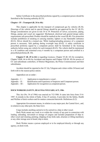 Safety Certificate in the prescribed proforma signed by a competent person should be
furnished to the licensing authority (R.33).
Chapter - IV : Transport (R. 34 to 44):
This chapter is applicable for the transport of compressed gas by vehicles (R.34).
Drawings of the vehicle and its special fittings should be got approved by the CC (R.35).
Design considerations are given in rule 36 to 39. Protection of valves, accessories, piping,
fittings, pumps and vessel are suggested. Mechanical, electrical and general design safety
requirements arfe prescribed- Product should be marked on the vessel (R.40). Fire protection
includes prohibition of smoking or carrying matches, lighters or any flammable substance
(R.41). Driver should be a trained one. While loading/unloading presence of a competent
person is necessary. Safe parking during overnight stop (R.42). A safety certificate in
prescribed proforma signed by a competent person shall be furnished to the licensing
authority before using any vehicle for such transport (R.43). The vehicle shall be maintained
in a fit condition and examined every 6 months by a competent person and certified in a
prescribed proforma (R. 44).
Chapter-V (R. 45 to 64) is regarding Licences, Chapter VI (R. 65) for exemption.
Chapter VII(R. 66 to 68) for Accidents and Inquires and Chapter VIII (R. 69) for powers of
CC and subordinate controllers, of District Magistrates, the Police Commissioners and their
subordinates.
Accident should be reported to the CC (by Telegram and a letter within 24 hours) and
forth with to the nearest police station.
Appendices are as under :
Appendix – I : Application to manufacture a vessel. .
Appendix – II : Qualification and Experience of Inspector and Competent person.
Appendix – III : Application for recognition as competent person.
DOCK WORKERS (SAFETY, HEALTH & WELFARE) ACT, 1986:
This Act (No. 54 of 1986) was enacted on 712-1986. It came into force from 15-4-
1987. It extends to the whole of India. It has 25 sections. It provides for the Safety, Health
and Welfare of dock workers and for matters connected therewith. Definitions (S.2):
Appropriate Government means, in relation to any major port, the Central Govt., and,
in relation to any other port, the State Govt.
Cargo includes anything carried or to be carried in a ship or other vessel.
Dock Work means any work in or within the vicinity of any port in connection with
loading, unloading, movement or storage of cargoes and includes preparation of ship or.
other vessel and cleaning, painting, chipping of any hold, tank, structure or lifting machinery
or any other storage area in board, ship or dock.
Dock Worker means a person employed or to be employed directly or through any
agency, on dock work.
 