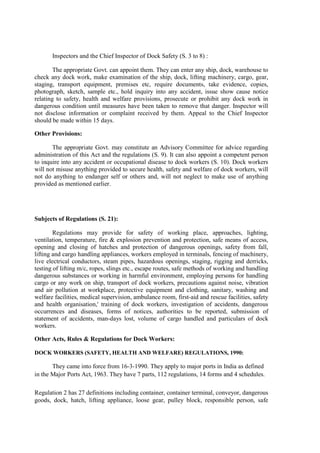 Inspectors and the Chief Inspector of Dock Safety (S. 3 to 8) :
The appropriate Govt. can appoint them. They can enter any ship, dock, warehouse to
check any dock work, make examination of the ship, dock, lifting machinery, cargo, gear,
staging, transport equipment, premises etc, require documents, take evidence, copies,
photograph, sketch, sample etc., hold inquiry into any accident, issue show cause notice
relating to safety, health and welfare provisions, prosecute or prohibit any dock work in
dangerous condition until measures have been taken to remove that danger. Inspector will
not disclose information or complaint received by them. Appeal to the Chief Inspector
should be made within 15 days.
Other Provisions:
The appropriate Govt. may constitute an Advisory Committee for advice regarding
administration of this Act and the regulations (S. 9). It can also appoint a competent person
to inquire into any accident or occupational disease to dock workers (S. 10). Dock workers
will not misuse anything provided to secure health, safety and welfare of dock workers, will
not do anything to endanger self or others and, will not neglect to make use of anything
provided as mentioned earlier.
Subjects of Regulations (S. 21):
Regulations may provide for safety of working place, approaches, lighting,
ventilation, temperature, fire & explosion prevention and protection, safe means of access,
opening and closing of hatches and protection of dangerous openings, safety from fall,
lifting and cargo handling appliances, workers employed in terminals, fencing of machinery,
live electrical conductors, steam pipes, hazardous openings, staging, rigging and derricks,
testing of lifting m/c, ropes, slings etc., escape routes, safe methods of working and handling
dangerous substances or working in harmful environment, employing persons for handling
cargo or any work on ship, transport of dock workers, precautions against noise, vibration
and air pollution at workplace, protective equipment and clothing, sanitary, washing and
welfare facilities, medical supervision, ambulance room, first-aid and rescue facilities, safety
and health organisation,' training of dock workers, investigation of accidents, dangerous
occurrences and diseases, forms of notices, authorities to be reported, submission of
statement of accidents, man-days lost, volume of cargo handled and particulars of dock
workers.
Other Acts, Rules & Regulations for Dock Workers:
DOCK WORKERS (SAFETY, HEALTH AND WELFARE) REGULATIONS, 1990:
They came into force from 16-3-1990. They apply to major ports in India as defined
in the Major Ports Act, 1963. They have 7 parts, 112 regulations, 14 forms and 4 schedules.
Regulation 2 has 27 definitions including container, container terminal, conveyor, dangerous
goods, dock, hatch, lifting appliance, loose gear, pulley block, responsible person, safe
 