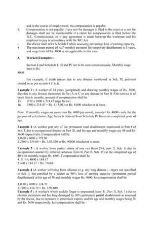 and in the course of employment, the compensation is payable.
9. Compensation is not payable if any suit for damages is filed in the court or a suit for
damages shall not be maintainable if a claim for compensation is filed before the
W.C. Commissioner, or if any agreement is made between the workman and his
employer to pay in accordance with the WC Act.
- The doctor shall refer Schedule I while assessing percentage loss of earning capacity.
4 The maximum period of half-monthly payment for temporary disablement is 5 years,
and wage limit of Rs. 4000 is not applicable in this case.
3. Worked Examples :
Section 4 and Schedule I, III and IV are to be seen simultaneously. Monthly wage
limit is Rs.
4000.
For example, if death occurs due to any disease mentioned in Sch. Ill, payment
should be as per section 4 (1) (a).
Example I : A worker of 24 years (completed) and drawing monthly wages of Rs. 3800,
dies due to any disease mentioned in Part A or C or any disease in Part B if his service is of
more than 6. months, amount of compensation shall be
15. 0.50 x 3800 x 218.47 (Age factor)
16. 1900 x 218.47 = Rs. 4,15,093 or Rs. 8,000 whichever is more..
Note : If monthly wages are more than Rs. 4000 per month, consider Rs. 4000/- only for the
purpose of calculation. Age factor is derived from Schedule IV based on completed years of
age.
Example 2 :A worker gets any of the permanent total disablement mentioned in Part I of
Sch. I, due to occupational disease in Part III, and his age and monthly wages are 48 and Rs.
5600 respectively. Compensation will be
1.0.60 x 4000 x 159.80
2.2400 x 159.80 = Rs. 3,83,520 or Rs. 90000 whichever is more.
Example 3 : A worker loses partial vision of one eye (item 26A, part II, Sch. 1) due to
occupational cataract by infrared radiation (item II, Part B, Sch. Ill) at the completed age of
40 with monthly wages Rs. 6500. Compensation shall be
4. 0.10 x 4000 x 184.17
5.400 x 184.17 = Rs. 73668.
Example 4 :A worker suffering from silicosis (e.g. any lung disease) - injury not specified
in Sch. I, but certified by a doctor as '80% loss of earning capacity (permanent partial
disablement)' at his age of 58 and monthly wages Rs. 9600, his compensation shall be
1.0.80 x 4000 x 124.70
2.3200 x 124.70 = Rs. 3,99,040.
Example 5 : A worker's whole middle finger is amputated (item 31, Part II, Sch. 1) due to
chrome ulceration and his lung damaged by 30% permanent partial disablement as assessed
by the doctor, due to exposure to chromium vapors, and his age and monthly wages being 38
and Rs. 5600 respectively, his compensation shall be -
 