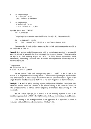 5. For finger damage
0.12 x 4000 x 189.56
480 x 189.56 = Rs. 90988.80
6. For lung damage
0.30 x 4000 x 189.56
1200 x 189.56 = Rs. 2,27,472
Total Rs. 90988.80 + 227472.00
= Rs. 3, 18,460.80
Comparing with permanent total disablement [Sec 4(1) (C), Explanation - 1]
19. 0.60 x 4000 x 189.56
20. 2400 x 189.56 = Rs. 4, 54,944 or Rs. 90000 whichever is more.
As amount Rs. 318460.80 does not exceed Rs. 454944, total compensation payable in
this case is Rs. 318460.80.
Example 6 :A worker worked in three sugar mills in a continuous period of 16 years and it
was detected that he was suffering from bagassosis due to sugarcane dust. This was found at
his age of 45 and monthly wages Rs. 7800. The lung damage (permanent partial
disablement) assessed by a doctor is 50%. Calculate the compensation payable by each, of
the three employers.
Compensation
4.0.50 x 4000 x 169.44
5.2000 x 169.44 = Rs. 338880
As per Section (2-A), each employer may pay Rs. 338880/3 = Rs. 112960 to the
worker, or in the proportion decided by the WC Commissioner depending on the facts of his
case. The employer in whose sugar mill suppose the dust concentration was higher or for
longer duration, may be directed by the Court to pay more proportion of the total amount.
Example 7: A worker while handling organo phosphorous compound, undergoes toxic
effect and remains absent for 3 months as per medical finding of this cause and advice. To
what compensation he is entitled for this temporary disablement? He is drawing Rs. 4500
per month.
As per Section 4 (1) (d), he is entitled to a half monthly payment of 25% of his
monthly wages i.e.. 0.25 x 4500 = Rs. 1125 from the 16th day from the date of disablement.
Here ceiling of Rs. 4000 per month is not applicable. It is applicable to death or
permanent total disablement only [Explanation II to Sec 4 (1)].
 