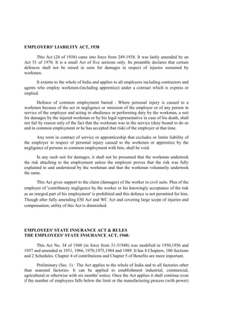 EMPLOYERS' LIABILITY ACT, 1938
This Act (24 of 1938) came into force from 249-1938. It was lastly amended by an
Act 51 of 1970. It is a small Act of five sections only. Its preamble declares that certain
defences shall not be raised in suits for damages in respect of injuries sustained by
workmen.
It extents to the whole of India and applies to all employers including contractors and
agents who employ workmen-(including apprentice) under a contract which is express or
implied.
Defence of common employment barred : Where personal injury is caused to a
workmen because of the act or negligence or omission of the employer or of any person in
service of the employer and acting in obedience or performing duty by the workman, a suit
for damages by the injured workman or by his legal representative in case of his death, shall
not fail by reason only of the fact that the workman was in the service (duty bound to do so
and in common employment or he has accepted that risk) of the employer at that time.
Any term in contract of service or apprenticeship that excludes or limits liability of
the employer in respect of personal injury caused to the workmen or apprentice by the
negligence of persons in common employment with him, shall be void.
In any such suit for damages, it shall not be presumed that the workman undertook
the risk attaching to the employment unless the employer proves that the risk was fully
explained to and understood by the workman and that the workman voluntarily undertook
the same.
This Act gives support to the claim (damages) of the worker in civil suits. Plea of the
employer of 'contributory negligence by the worker or his knowingly acceptance of the risk
as an integral part of his employment' is prohibited and this defence is not permitted for him.
Though after fully amending ESI Act and WC Act and covering large scope of injuries and
compensation, utility of this Act is diminished.
EMPLOYEES' STATE INSURANCE ACT & RULES
THE EMPLOYEES' STATE INSURANCE ACT, 1948:
This Act No. 34 of 1948 (in force from 31-31948) was modified in 1950,1956 and
1957 and amended in 1951, 1966, 1970,1975,1984 and 1989. It has 8 Chapters, 100 Sections
and 2 Schedules. Chapter 4 of contributions and Chapter 5 of Benefits are more important.
Preliminary (Sec. 1) : The Act applies to the whole of India and to all factories other
than seasonal factories. It can be applied to establishment industrial, commercial,
agricultural or otherwise with six months' notice. Once the Act applies it shall continue even
if the number of employees falls below the limit or the manufacturing process (with power)
 