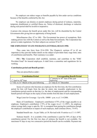 No employer can reduce wages or benefits payable by him under service conditions
because of the benefits conferred by this Act.
No employer can dismiss or punish employee during period of sickness, maternity,
temporary disablement or certified illness etc. Notice of dismissal, discharge or reduction
during such period shall be invalid or inoperative.
A person who misuses the benefit given under this Act, will be disentitled by the Central
Government after giving him an opportunity of being heard.
Miscellaneous (Sec. 87 to 100) : The Government has power of exemptions. Rule
making powers lies with the Central as well as the State Governments. The Corporation has
power to make regulations. For their subjects see sections 95 to 97.
THE EMPLOYEES' STATE INSURANCE (CENTRAL) RULES 1950:
They came into force from 22-6-1950. The Chapter-6, sections 47 to 62 are
important as they provide further details on the subject of provident fund, wage limit, rates
of contribution and benefits. Their summary is as under:
P.F.: The Corporation shall establish, maintain, and contribute to the "ESIC
Provident Fund" for insured employees. It shall form a committee and regulations for its
working.
Contribution period and Benefit period :
They are prescribed as under :
Contribution Period Corresponding Benefit Period
1st
April to 30th
Sept.
1st
January to 30th
June of the year
following
1st
Oct. to 31st
March of the year following 1st
July to 31st
December
Incase of a person who becomes an employee for the first time, the first contribution
period for him will begin from the date he enters into insurable employment in the
contribution period current on that day (i.e. the date of employment) and his corresponding
benefit period will begin on the expiry of nine months from the date of such employment.
Wage Limit for Coverage : Up to Rs. 10000/ - p.m. w.e.f. 1-4-2006.
Rates of Contribution : Employer's contribution 4.75% of the wages payable to an
employee. Employee's contribution 1.75% of his wages (w.e.f. 11-1997). An employee
whose average daily wage is upto Rs. 50/- is exempted from paying his contribution though
the employer's contribution in respect of such employee, shall continue (News, 7-9-97).
Standard benefit rate : As per Table, u/r 54. Revised with 18 entries w.e.f. 1-1-1997.
Sickness benefit : It is available if the contribution is paid for 50% of days of the
contribution period. For the first two days of sickness the benefit is not available. For
maximum 91 days in any two consecutive period the benefit can be available. Payment rate
 