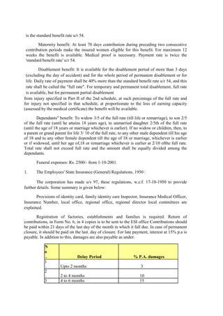 is the standard benefit rate u/r 54.
Maternity benefit: At least 70 days contribution during preceding two consecutive
contribution periods make the insured women eligible for this benefit. For maximum 12
weeks the benefit is available. Medical proof is necessary. Payment rate is twice the
'standard benefit rate' u/r 54.
Disablement benefit: It is available for the disablement period of more than 3 days
(excluding the day of accident) and for the whole period of permanent disablement or for
life. Daily rate of payment shall be 40% more than the standard benefit rate u/r 54, and this
rate shall be called the "full rate". For temporary and permanent total disablement, full rate
is available, but for permanent partial disablement
from injury specified in Part II of the 2nd schedule, at such percentage of the full rate and
for injury not specified in that schedule, at proportionate to the loss of earning capacity
(assessed by the medical certificate) the benefit will be available.
Dependants" benefit: To widow 3/5 of the full rate (till life or remarriage), to son 2/5
of the full rate (until he attains 18 years age), to unmarried daughter 2/5th of the full rate
(until the age of 18 years or marriage whichever is earlier). If no widow or children, then, to
a parent or grand parent for life 3/ 10 of the full rate, to any other male dependent till his age
of 18 and to any other female dependent till the age of 18 or marriage, whichever is earlier
or if widowed, until her age of,18 or remarriage whichever is earlier at 2/10 ofthe full rate.
Total rate shall not exceed full rate and the amount shall be equally divided among the
dependants.
Funeral expenses: Rs. 2500/- from 1-10-2001.
1. The Employees' State Insurance (General) Regulations, 1950 :
The corporation has made u/s 97, these regulations, w.e.f. 17-10-1950 to provide
further details. Some summary is given below:
Provisions of identity card, family identity care Inspector, Insurance Medical Officer,
Insurance Number, local office, regional office, regional director local committees are
explained.
Registration of factories, establishments and families is required. Return of
contributions, in Form No. 6, in 4 copies is to be sent to the ESI office Contributions should
be paid within 21 days of the last day of the month in which it fall due. In case of permanent
closure, it should be paid on the last. day of closure. For late payment, interest at 15% p.a is
payable. In addition to this, damages are also payable as under:
N
o
. Delay Period % P.A. damages
1
. Upto 2 months 3
2
. 2 to 4 months 10
3 4 to 6 months 15
 