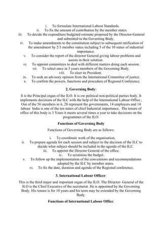 i. To formulate International Labour Standards.
ii. To fix the amount of contribution by the member states.
iii. To decide the expenditure budgeted estimate proposed by the Director-General
and submitted to the Governing Body.
iv. To make amendments to the constitution subject to subsequent ratification of
the amendment by 2/3 member states including 5 of the 10 states of industrial
importance.
v. To consider the report of the director General giving labour problems and
assists in their solution.
vi. To appoint committees to deal with different matters doing each session.
vii. To select once in 3 years members of the Governing Body.
viii. To elect its President.
ix. To seek an advisory opinion from the International Committee of justice.
x. To confirm the powers, functions and procedure of Regional Conference.
2. Governing Body:
It is the Principal organ of the ILO. It is ow political non-political parties body. It
implements decisions of the ILC with the help of the International Labour Office ,
Out of the 56 members in it, 28 represent the governments, 14 employers and 14
labour India is one of the ten states of chief Industrial importance, The tenure of
office of this body is 3 Years it meets several times a year to take decisions on the
programmes of the ILO.
Functions of Governing Body
Functions of Governing Body are as follows:
i. To coordinate work of the organisation,
ii. To prepare agenda for each session and subject to the decision of the ILC to
decide what subject should be included in the agenda of the ILC.
iii. To appoint the Director General of the office.
iv. To scrutinise the budget.
v. To follow up the implementation of the conventions and recommendations
adopted by the ILC by member states.
vi. To fix the date, duration and agenda of the Regional conference.
3. International Labour Officer:
This is the third major and important organ of the ILO. The Director- General of the
ILO is the Chief Executive of the secretariat. He is appointed by the Governing
Body. His tenure is for 10 years and his term may be extended by the Governing
Body.
Functions of International Labour Office:
 