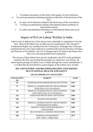 i. To prepare documents on the times of the agency for the conference.
ii. To assist governments informing legislate on the basis of the decisions of the
ILC.
iii. To carry out its functions related to the observance of the conventions.
iv. To bring out publications dealing with industrial labour problems of
international interest.
v. To collect and distribute information of international labour and social
problems.
Impact of ILO on Labour Welfare in India
Labour class is defined one of the classes most vulnerable to exploitation if not the
most. Most of the labour laws in India are pre-constitutional. The concept of
Fundamental Rights was introduced by the Constitution. Although most of the pre-
constitutional laws have been replaced or curtailed following the Doctrine of Eclipse
and Doctrine of Severability, not a lot of changes had to be made to the labour laws
that were well passed before the Constitution.
The success of these labour laws must be attributed to the ILO, as the guidelines
issued by the ILO were formed the principles on which laws were drawn. By
observing the passage of Labour Laws in India ,through the various amendments, it
is evident that the ILO did have a great impact on the Labour Laws in India.
IOL CONVENTION AND RECOMMANDATION CONCERNING
OCCUPATIONAL HEALTH AND SAFETY
LIST OF IMPORTANT CONVENTION
CONVENTION
NO
SUBJECT YEAR
45 UNDERGROUND WORK(WOMEN)CONVENTION 1935
77 MEDICAL EXAMINATION OF YOUNG PERSON
(INDUSTIAL OCCUPATIONAL)
1946
78 MEDICAL EXAMINATION OF YOUNG PERSON
(NON INDUSTIAL OCCUPATIONAL)
1946
115 RADIATION PROTECTION CONVENTION 1960
120 HYGINE CONVENTION 1964
124 MEDICAL EXAMINATION OF YOUNG PERSON
(UNDERGROUND WORK )
1965
130 MEDICAL CASE & SICKNESS BENEFIT
CONVENTION
1969
139 OCCUPATIONAL CANCER CONVENTION 1974
148 WORKING ENVIRONMENT
(HIV, NOICE, VIBRETION)
1977
 