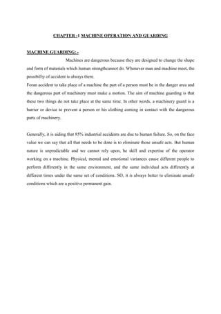 CHAPTER -1 MACHINE OPERATION AND GUARDING
MACHINE GUARDING: -
Machines are dangerous because they are designed to change the shape
and form of materials which human strengthcannot do. Whenever man and machine meet, the
possibili
ty of accident is always there.
Foran accident to take place of a machine the part of a person must be in the danger area and
the dangerous part of machinery must make a motion. The aim of machine guarding is that
these two things do not take place at the same time. In other words, a machinery guard is a
barrier or device to prevent a person or his clothing coming in contact with the dangerous
parts of machinery.
Generally, it is aiding that 85% industrial accidents are due to human failure. So, on the face
value we can say that all that needs to be done is to eliminate those unsafe acts. But human
nature is unpredictable and we cannot rely upon, he skill and expertise of the operator
working on a machine. Physical, mental and emotional variances cause different people to
perform differently in the same environment, and the same individual acts differently at
different times under the same set of conditions. SO, it is always better to eliminate unsafe
conditions which are a positive permanent gain.
 
