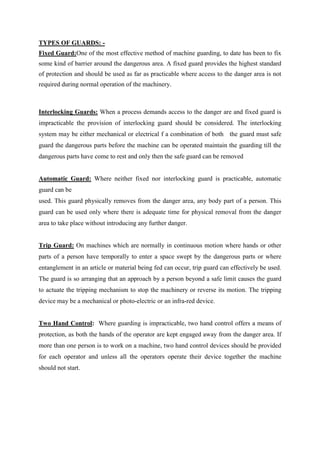 TYPES OF GUARDS: -
Fixed Guard:One of the most effective method of machine guarding, to date has been to fix
some kind of barrier around the dangerous area. A fixed guard provides the highest standard
of protection and should be used as far as practicable where access to the danger area is not
required during normal operation of the machinery.
Interlocking Guards: When a process demands access to the danger are and fixed guard is
impracticable the provision of interlocking guard should be considered. The interlocking
system may be either mechanical or electrical f a combination of both the guard must safe
guard the dangerous parts before the machine can be operated maintain the guarding till the
dangerous parts have come to rest and only then the safe guard can be removed
Automatic Guard: Where neither fixed nor interlocking guard is practicable, automatic
guard can be
used. This guard physically removes from the danger area, any body part of a person. This
guard can be used only where there is adequate time for physical removal from the danger
area to take place without introducing any further danger.
Trip Guard: On machines which are normally in continuous motion where hands or other
parts of a person have temporally to enter a space swept by the dangerous parts or where
entanglement in an article or material being fed can occur, trip guard can effectively be used.
The guard is so arranging that an approach by a person beyond a safe limit causes the guard
to actuate the tripping mechanism to stop the machinery or reverse its motion. The tripping
device may be a mechanical or photo-electric or an infra-red device.
Two Hand Control: Where guarding is impracticable, two hand control offers a means of
protection, as both the hands of the operator are kept engaged away from the danger area. If
more than one person is to work on a machine, two hand control devices should be provided
for each operator and unless all the operators operate their device together the machine
should not start.
 