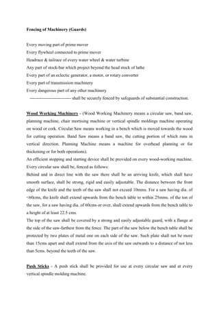 Fencing of Machinery (Guards)
Every moving part of prime mover
Every flywheel connected to prime mover
Headrace & tailrace of every water wheel & water turbine
Any part of stock-bar which project beyond the head stock of lathe
Every part of an eclectic generator, a motor, or rotary converter
Every part of transmission machinery
Every dangerous part of any other machinery
---------------------------- shall be securely fenced by safeguards of substantial construction.
Wood Working Machinery - (Wood Working Machinery means a circular saw, band saw,
planning machine, chair mortising machine or vertical spindle moldings machine operating
on wood or cork. Circular Saw means working in a bench which is moved towards the wood
for cutting operation. Band Saw means a band saw, the cutting portion of which runs in
vertical direction. Planning Machine means a machine for overhead planning or for
thickening or for both operations).
An efficient stopping and starting device shall be provided on every wood-working machine.
Every circular saw shall be, fenced as follows:
Behind and in direct line with the saw there shall be an arriving knife, which shall have
smooth surface, shall be strong, rigid and easily adjustable. The distance between the front
edge of the knife and the teeth of the saw shall not exceed 10mms. For a saw having dia. of
<60cms, the knife shall extend upwards from the bench table to within 25mms. of the ton of
the saw, for a saw having dia. of 60cms or over, shall extend upwards from the bench table to
a height of at least 22.5 cms.
The top of the saw shall be covered by a strong and easily adjustable guard, with a flange at
the side of the saw-farthest from the fence. The part of the saw below the bench table shall be
protected by two plates of metal one on each side of the saw. Such plate shall not be more
than 15cms apart and shall extend from the axis of the saw outwards to a distance of not less
than 5cms. beyond the teeth of the saw.
Push Sticks - A push stick shall be provided for use at every circular saw and at every
vertical spindle molding machine.
 