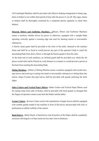 All Centrifugal Machines shall be provided with effective braking arrangement to bring cage,
drum or basket to rest within short period of time after the power if. cut off. The cages, drums
or baskets shall be thoroughly examined by a competent person regularity to check their
balance.
Sheared, Slitters and Guillotine Machines - (Shears, Slitters and Guillotine Machines
means a machine, whether driven by power or otherwise, equipped with a straight blade
operating vertically against a resisting edge and used for shearing metals or non-metallic
substances).
A barrier metal guard shall be provided at the front of the knife, fastened to the machine
frame and shall be so fixed as would prevent any part of the operator's body to reach the
descending blade from above, below or through the barrier guard or from the sides.
At the back end of such machines, an inclined guard shall be provided over which the slit
pieces would slide and be Elected at a safe distance in a manner as would prevent a person at
the back from reaching the descending blade.
Sitting Machines - (Slitter or Slitting Machine means a machine equipped with circular disc-
type knives and used mg or cutting into metal or non-metallic substances or slitting them into
narrow strips) Circular disc-type knives shall be provided with guards enclosing the knife
edges.
Index Cutters and Vertical Paper Slitters- (Index Cutters and Vertical Paper Slitters used
for cutting strips from ends of books), shall be provided with fixed guards so arranged that
the fingers of operators cannot come been the blades and the tables.
Corner Cutters - (Corner Cutters used in the manufacture of paper boxes) shall be equipped
with suitable guards tended to the machine in front of the knives and provided with slots or
perforations to afford visibility of the oration
Band Knives - Band wheels or band knives and all portion of the blades shall be completely
enclosed with hinged is of sheet metal not less than 1mm in thickness.
 