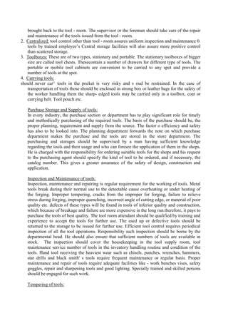 brought back to the tool - room. The supervisor or the foreman should take care of the repair
and maintenance of the tools issued from the tool - room.
2. Centralized: tool control other than tool - room assures uniform inspection and maintenance 0.
tools by trained employee’s Central storage facilities will also assure more positive control
than scattered storage.
3. Toolboxes: These are of two types, stationary and portable. The stationary toolboxes of bigger
size are called tool chests. Thesecontain a number of drawers for different type of tools. The
portable or mobile tool cabinets are convenient to be carried to any spot and provide a
number of tools at the spot.
4. Carrying tools:
should never car^ tools in the pocket is very risky and s oud be restrained. In the case of
transportation of tools those should be enclosed in strong box or leather bags for the safety of
the worker handling them the sharp- edged tools may be carried only in a toolbox, coat or
carrying belt. Tool pouch etc.
Purchase Storage and Supply of tools:
In every industry, the purchase section or department has to play significant role for timely
and methodically purchasing of the required tools. The basis of the purchase should be, the
proper planning, requirement and supply from the source. The factor o efficiency and safety
has also to be looked into. The planning department forwards the note on which purchase
department makes the purchase and the tools are stored in the store department. The
purchasing and storages should be supervised by a man having sufficient knowledge
regarding the tools and their usage and who can foresee the application of them in the shops.
He is charged with the responsibility for ordering suitable tools for the shops and his request
to the purchasing agent should specify the kind of tool to be ordered, and if necessary, the
catalog number. This gives a greater assurance of the safety of design, construction and
application.
Inspection and Maintenance of tools:
Inspection, maintenance and repairing is regular requirement for the working of tools. Metal
tools break during their normal use to the detectable cause overheating or under heating of
the forging. Improper tempering, cracks from the improper for forging, failure to relieve
stress during forging, improper quenching, incorrect angle of cutting edge, or material of poor
quality etc. defects of these types will be found in tools of inferior quality and construction,
which because of breakage and failure are more expensive in the long run.therefore, it pays to
purchase the tools of best quality. The tool room attendant should be qualified by training and
experience to accept the tools for further use. The used up or defective tools should be
returned to the storage to be issued for further use. Efficient tool control requires periodical
inspection of all the tool operations. Responsibility such inspection should be borne by the
departmental head. He should also ensure that sufficient numbers of tools are available in
stock. The inspection should cover the housekeeping in the tool supply room, tool
maintenance service number of tools in the inventory handling routine and condition of the
tools. Hand tool receiving the heaviest wear such as chisels, punches, wrenches, hammers,
star drills and black smith' s tools require frequent maintenance or regular basis. Proper
maintenance and repair of tools require adequate facilities like - work benches vises, safety
goggles, repair and sharpening tools and good lighting. Specially trained and skilled persons
should be engaged for such work.
Tempering of tools:
 