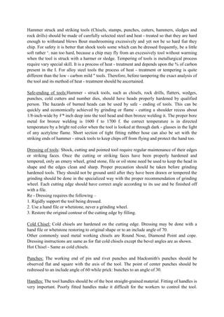 Hammer struck and striking tools (Chisels, stamps, punches, cutters, hammers, sledges and
rock drills) should be made of carefully selected steel and heat - treated so that they are hard
enough to withstand blows Bout mushrooming excessively and yet not be so hard fiat they
chip. For safety it is better that shock tools some which can be dressed frequently, be a little
soft rather ‘. nan too hard, because a chip may fly from an excessively tool without warming
when the tool is struck with a harmer or sledge. Tempering of tools is metallurgical process
require vary special skill. It is a process of heat - treatment and depends upon the % of carbon
present in the I. For alloy steel tools the process of heat - treatment or tempering is quite
different than the low - carbon mild " tools. Therefore, before tampering the exact analysis of
the tool and its method of heat - treatment should be ascertained.
Safe-ending of tools:Hammer - struck tools, such as chisels, rock drills, flatters, wedges,
punches, cold cutters and number dies, should have heads properly hardened by qualified
person. The hazards of burned heads can be used by safe - ending of tools. This can be
quickly and economically achieved by grinding or flame - cutting a shoulder recess about
1/8-inch-wide by V* inch deep into the tool head and then bronze welding it. The proper bore
metal for bronze welding is 1600 f to 1700 f. the correct temperature is in directed
temperature by a bright red color when the tool is looked at through dark - glasses in the light
of any acetylene flame. Short section of tight fitting rubber hose can also be set with the
striking ends of hammer - struck tools to keep chips off from flying and protect the hand too.
Dressing of tools: Shock, cutting and pointed tool require regular maintenance of their edges
or striking faces. Once the cutting or striking faces have been properly hardened and
tempered, only an emery wheel, grind stone, file or oil stone need be used to keep the head in
shape and the edges clean and sharp. Proper precaution should be taken before grinding
hardened tools. They should not be ground until after they have been drawn or tempered the
grinding should be done in the specialized way with the proper recommendation of grinding
wheel. Each cutting edge should have correct angle according to its use and be finished off
with a file.
Re - Dressing requires the following –
1. Rigidly support the tool being dressed.
2. Use a hand file or whetstone, never a grinding wheel.
3. Restore the original contour of the cutting edge by filling.
Cold Chisel: Cold chisels are hardened on the cutting edge. Dressing may be done with a
hand file or whetstone restoring to original shape or to an include angle of 70.
Other commonly used metal working chisels are Round Nose, Diamond Point and cope.
Dressing instructions are same as for flat cold chisels except the bevel angles are as shown.
Hot Chisel - Same as cold chisels.
Punches: The working end of pin and rivet punches and blacksmith's punches should be
observed flat and square with the axis of the tool. The point of center punches should be
redressed to an include angle of 60 while prick: bunches to an angle of 30.
Handles: The tool handles should be of the best straight-grained material. Fitting of handles is
very important. Poorly fitted handles make it difficult for the workers to control the tool.
 