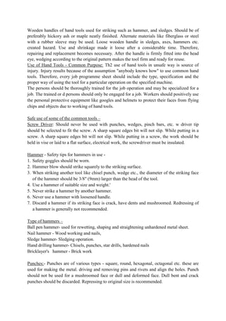 Wooden handles of hand tools used for striking such as hammer, and sledges. Should be of
preferably hickory ash or maple neatly finished. Alternate materials like fiberglass or steel
with a rubber sleeve may be used. Loose wooden handle in sledges, axes, hammers etc.
created hazard. Use and shrinkage made it loose after a considerable time. Therefore,
repairing and replacement becomes necessary. After the handle is firmly fitted into the head
eye, wedging according to the original pattern makes the tool firm and ready for reuse.
Use of Hand Tools - Common Purpose: Th2 use of hand tools in unsafe way is source of
injury. Injury results because of the assumption "anybody knows how" to use common hand
tools. Therefore, every job programme sheet should include the type, specification and the
proper way of using the tool for a particular operation on the specified machine.
The persons should be thoroughly trained for the job operation and may be specialized for a
job. The trained or d persons should only be engaged for a job. Workers should positively use
the personal protective equipment like googles and helmets to protect their faces from flying
chips and objects due to working of hand tools.
Safe use of some of the common tools –
Screw Driver: Should never be used with punches, wedges, pinch bars, etc. w driver tip
should be selected to fit the screw. A sharp square edges bit will not slip. While putting in a
screw. A sharp square edges bit will not slip. While putting in a screw, the work should be
held in vise or laid to a flat surface, electrical work, the screwdriver must be insulated.
Hammer - Safety tips for hammers in use -
1. Safety goggles should be worn.
2. Hammer blow should strike squarely to the striking surface.
3. When striking another tool like chisel punch, wedge etc., the diameter of the striking face
of the hammer should be 3/8" (9mm) larger than the head of the tool.
4. Use a hammer of suitable size and weight.'
5. Never strike a hammer by another hammer.
6. Never use a hammer with loosened handle.
7. Discard a hammer if its striking face is crack, have dents and mushroomed. Redressing of
a hammer is generally not recommended.
Type of hammers –
Ball pen hammer- used for rewetting, shaping and straightening unhardened metal sheet.
Nail hammer - Wood working and nails,
Sledge hammer- Sledging operation.
Hand drilling hammer- Chisels, punches, star drills, hardened nails
Bricklayer's hammer - Brick work
Punches:- Punches are of various types - square, round, hexagonal, octagonal etc. these are
used for making the metal. driving and removing pins and rivets and align the holes. Punch
should not be used for a mushroomed face or dull and deformed face. Dull bent and crack
punches should be discarded. Repressing to original size is recommended.
 