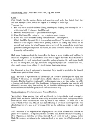 Metal Cutting Tools: Chisel, Hack saws, Files, Tap, Die, Stamp.
Chisel –
Cold Chisel - Used for cutting, shaping and removing metal, softer than that of chisel like
cast iron, wrought n, steel, bronze and copper 70 to 60 angle of chisel edge.
Types and Use:
i. Flat cold chisel is mostly used for cutting, shearing and chipping. For ordinary use 3/4 *
width chisel with 11b hammer should be used.
ii. Diamond point chisel cuts v – grove and interior angles.
iii. Cape chisel is used for cutting key – ways, slots, or square corners.
iv. Round nose chisel is used for cutting rounded or semi – circular groves.
Chisel should be discarded if it is bent, cracked, or chipped. The cutting edge should be
redressed to the original contour when grinding a chisel, the cutting edge should not be
pressed hard against the wheel because otherwise it will be tempered due to the heat
generated due to grinding action. To avoid it, the chisel should be immersed in cold water
frequently while grinding.
Hack saws: Hacksaws should be tightened to the frame to avoid breaking and buckling. It
should not be tightened too much to break of the pins to support the blade. Blade should have
a forward tooth.14 – teeth blade should be used for soft metal cutting.18 – teeth blade should
be used for cutting steel, iron pipe, hard metal and general purpose.24 – teeth for drill rods,
sheet metal, copper, brass, tubing, 32 – teeth for thin sheet metal, tubing.
For thin metals at least 2 teeth must be in contact. Force should be applied in the forward
stroke with a speed 40/60-es/ minute.
Files - Selection of right kind of file for the right job should be done to prevent injury and
long life. A file should not be used without a handle otherwise it will damage and puncture
the palm. The file should not be cleaned by striking against vice or any hard surface but a file
- cleaning card should be used. File should never be hammered otherwise hard material will
chip and fly to cause injury. For working, the job should be held firmly on vice or clamp and
the stroke of the file be made gently in the forward direction only.
Wood cutting tools: Wood chisels, saws, Axes and hatchets.
Wood chisel - Wood working chisel with wood handle but designed to be struck by wood or
plastic metal, the handle should be protected by a metal or leather band. Heavy duty chisels
made of solid metal handle may be struck by metal or steel hammer. The finish cuts to be
done by hand strokes only. The job must be held firmly in a wire or damped properly. The
chisel should never be used as pry or wedge. Other use the tool should be kept in rack or tool
bench.
Saws - Selection of the proper type for proper job is a vital factor. For fast cross cutwork on
green - wood a coaxes (4 to 5 points per inch) should be used. For smooth dry wood cutting a
(8 to 10 points per inch) fine saw should be used. No. of points per inch is stamped on the
blade. Never drop a saw otherwise the blade may break or get loose. Use of Safety goggle is a
must.
 