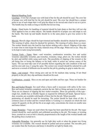 Material Handling Tools:
Crowbars - Crow bar of proper size with kind of bar for the job should be used. The crow bar
of proper size with kind bar for the job should be used. The crow bar should have a proper
point or toe of such shape that it will grip the object to be moved and a heel to act as a pivot.
The handle may be made as long as feasible but not too long.
Hooks - Hand hooks for handling of material should be kept sharp so that they will not slip
when applied to box or other objects. The handle should be of proper size and shape to suit
the hands. The hook tip and handle should lie in the same plane to give true action to the
hook.
Shovels: Shovels edges should be kept trimmed and handles should be checked for sprinters.
The wearing of safety. shoes be checked for sprinters. The wearing of safety shoes is a must.
The worker should carry the load his legs before striking with a shovel. Dipping of the edge
in water time to time keeps the sticky material away off the edge. When not in use. They are
to be kept in racks lying horizontally.
Torsion Tools - Types: Open --end wrenches, combination wrenches, box and socket
wrenches adjustable wrenches, pip wrenches, wrenches, tongs, pliers etc. the worker should
be alert and skillful while using such tools. The possibility of slipping of the wrench or the
job being free or losing the balance or his body while in action are various causes of the
injury. The use must take care of al! possible factors regarding the safe condition of the tool
and his own safe way of
using the same. The correct size wrench should be selected for a job
and never a wrench of different size be used for the job by grinding its grip to make the size.
Open - end wrench - Have strong jaws and are fit for medium duty turning. If not fitted
properly to the job, they slip and hence should not be used.
Combination - wrench: Have at one end open and other end box type. These are hardier for
use.
Box and Socket Wrench- Are used where a heavy pull is necessary with safety in the view.
Box and socket wrenches completely encircle the nut. Belt or fitting and grip it at all comers.
There are no chances of slipping the box socket wrenches. These are generally of the type -
single hex, double hex or Double Square as required for different job heads. Special heavy-
duty wrenches are available with handle of three feet for the job. Where possible
penetrating oil should be used for loosening. The socket should be kept clean of dirt. A
common cause of socket and box wrench failure is 'Cocking' is a situation on which the tool
cannot fit squarely on the job but fits at an angle only, concentrates the strain on smaller area
and hence failure.
Toque Wrenches - Toque are used where the toque has been specified for the job. The toque
wrench should be. used carefully and calibrated according to the job. The torque, or twisting
force, exerted on a nut or bolt is directly proportioned to the length of the wrench handle and
the pulling force exerted on it.
Adjustable Wrenches: Are generally use for light duty work or when the proper size fixing
wrenches not available. The wrench should be pulled and never pushed. The movable jaws
are weaker than the fixed jaws and hence it should be set tight by hands only.
 