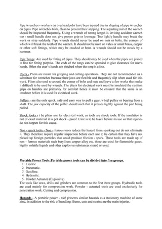Pipe wrenches - workers on overhead jobs have been injured due to slipping of pipe wrenches
on pipes. Pipe wrenches both, clean to prevent their slipping. The adjusting nut of the wrench
should be inspected frequently. Using a wrench of wrong length is inviting accident wrench
too - small handle does not give proper grip or leverage. Too lightly handle may break the
work or strip suddenly. Pipe wrench should never be used on nuts or bolts, the corners of
which will break the teeth of the wrench. It should not be used on vales or small brass, copper
or other soft fittings, which may be crushed or bent. A wrench should not be struck by a
hammer.
Pipe Tongs: Are used for fitting of pipes. They should only be used when the pipes are placed
in line for fitting purpose. The ends of the tongs can be upended to give clearance for user's
hands. Often the user’s hands are pinched when the tong is close.
.
Pliers - Pliers are meant for gripping and cutting operations. They are not recommended as a
substitute for wrenches because their jaws are flexible and frequently slip when used for this
work. Pliers also tend to around the corner of bolts and nuts and leave a few works thus make
it difficult to be used by wrench. The pliers for electrical work must be insulated the cushion
grips on handles are primarily for comfort hence it must be ensured that the same is an
insulator before it is used for electrical work.
Pullers - are the only quick, safe and easy way to pull a gear, wheel pulley or bearing from a
shaft. The jaw capacity of the puller should such that it presses tightly against the part being
pulled.
Shock looks - i he pliers use for electrical work, as tools are shock tools. If the insulation is
not of exact material it is pot shock - proof. Care is to be taken before its use so that injuries
do not happen for this cause.
Non - spark tools - Non - ferrous toots reduce the hazard from sparking out do not eliminate
it. They therefore require regular inspection before each use to be certain that they have not
picked up foreign particles that could produce friction - spark. These tools are made up of
non - ferrous materials such beryllium copper alloy etc. these are used for flammable gases,
highly volatile liquids and other explosive substances stored or used.
Portable Power Tools:Portable power tools can be divided into five groups.
1. Electric
2. Pneumatic.
3. Gasoline.
4. Hydraulic.
5. Powder Actuated (Explosive)
The tools like saws, drills and grinders are common to the first three groups. Hydraulic tools
are used mainly for compression work. Powder - actuated tools are used exclusively for
penetration work. Cutting and compression.
Hazards - A portable power - too! presents similar hazards as a stationery machine of same
kind, in addition to the risk of handling. Bums, cuts and strains are the main injuries.
 