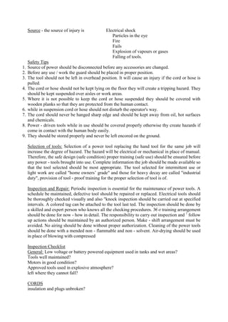 Source - the source of injury is Electrical shock
Particles in the eye
Fire
Fails
Explosion of vapours or gases
Falling of tools.
Safety Tips
1. Source of power should be disconnected before any accessories are changed.
2. Before any use / work the guard should be placed in proper position.
3. The tool should not be left in overhead position. It will cause an injury if the cord or hose is
pulled.
4. The cord or hose should not be kept lying on the floor they will create a tripping hazard. They
should be kept suspended over aisles or work areas.
5. Where it is not possible to keep the cord or hose suspended they should be covered with
wooden planks so that they are protected from the human contact.
6. while in suspension cord or hose should not disturb the operator's way.
7. The cord should never be hanged sharp edge and should be kept away from oil, hot surfaces
and chemicals.
8. Power - driven tools while in use should be covered properly otherwise thy create hazards if
come in contact with the human body easily.
9. They should be stored properly and never be left encored on the ground.
Selection of tools: Selection of a power tool replacing the hand tool for the same job will
increase the degree of hazard. The hazard will be electrical or mechanical in place of manual.
Therefore, the safe design (safe condition) proper training (safe use) should be ensured before
any power - tools brought into use. Complete information the job should be made available so
that the tool selected should be most appropriate. The tool selected for intermittent use or
light work are called "home owners’ grade" and those for heavy decay are called "industrial
duty", provision of tool - proof training for the proper selection of tool is of.
Inspection and Repair: Periodic inspection is essential for the maintenance of power tools. A
schedule be maintained, defective tool should be repaired or replaced. Electrical tools should
be thoroughly checked visually and also "knock inspection should be carried out at specified
intervals. A colored tag can be attached to the tool last ted. The inspection should be done by
a skilled and expert person who knows all the checking procedures. 3€-r training arrangement
should be done for now - how in detail. The responsibility to carry out inspection and 1
follow
up actions should be maintained by an authorized person. Make - shift arrangement must be
avoided. No airing should be done without proper authorization. Cleaning of the power tools
should be done with a mended non - flammable and non - solvent. Air-drying should be used
in place of blowing with compressed
Inspection Checklist
General: Low voltage or battery powered equipment used in tanks and wet areas?
Tools well maintained?
Motors in good condition?
Approved tools used in explosive atmosphere?
left where they cannot fall?
CORDS
insulation and plugs unbroken?
 