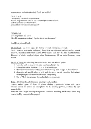 was protected against track and oil Cords not in aisles?
GROUNDING
Ground wire fastener in safe condition?
3-w ire plug extension cord (if a 3 - wire tool) Ground wire used?
Defects or minor shocks reported?
Ground fault circuit interruption used?
GUARDING
used on grinders and saws?
Movable guards operate freely Eye |or face protection worn?
Brief Description of Tools
Electric Tools - are of two types - (1) Battery powered. (2) Electric powered.
Battery powered is the safest tool as they do not head any extension cord and produce no risk
of shock. These two are themain hazards. Other electric tools have the main hazard of shock.
The types of injuries are electric flash, minor shock causing a fall and major shock may cause
a death.
Factors of safety: are insulating platforms, rubber mate and Rubber gloves.
1. when the work is done in wet areas like, tanks, boilers etc.
2. Low voltage to the tune of 6,12, 24 or 32 volts through
3. Double insulated tools (symbol) protect human body from all type of shock hazards
4. Grounding of portable electric tools and the proper use of grounding fault circuit
interrupters provide the most convenient safeguarding.
5. Use of P.P.E. like goggles, Apron, hand gloves, helmet etc.
Types - Electric drills., electric saws, grinding wheels, sanders.
powders tools - types - Air hose, Air power grinders, or pneumatic Impact tools. lose -
Pressure should not exceed 30 atmospheres for the cleaning purpose, it should be kept
suspended in
and work areas. Proper housing arrangement. Should be providing. Safety check valve may
be provided for pressure to be released.
 