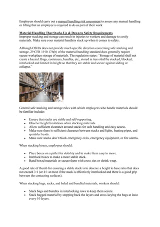 Employers should carry out a manual handling risk assessment to assess any manual handling
or lifting that an employee is required to do as part of their work
Material Handling That Stacks Up & Down to Safety Requirements
Improper stacking and storage can result in injuries to workers and damage to costly
materials. Make sure your material handlers stack up when it comes to safety.
Although OSHA does not provide much specific direction concerning safe stacking and
storage, 29 CFR 1910.176(b) of the material handling standard does generally require
secure workplace storage of materials. The regulation states: “Storage of material shall not
create a hazard. Bags, containers, bundles, etc., stored in tiers shall be stacked, blocked,
interlocked and limited in height so that they are stable and secure against sliding or
collapse.”
General safe stacking and storage rules with which employees who handle materials should
be familiar include:
 Ensure that stacks are stable and self-supporting.
 Observe height limitations when stacking materials.
 Allow sufficient clearance around stacks for safe handling and easy access.
 Make sure there is sufficient clearance between stacks and lights, heating pipes, and
sprinkler heads.
 Make sure stacks don’t block emergency exits, emergency equipment, or fire alarms.
When stacking boxes, employees should:
 Place boxes on a pallet for stability and to make them easy to move.
 Interlock boxes to make a more stable stack.
 Band boxed materials or secure them with cross-ties or shrink wrap.
A good rule of thumb for ensuring a stable stack is to observe a height to base ratio that does
not exceed 3:1 (or 4:1 at most if the stack is effectively interlocked and there is a good grip
between the contacting surfaces).
When stacking bags, sacks, and baled and bundled materials, workers should:
 Stack bags and bundles in interlocking rows to keep them secure.
 Stack bagged material by stepping back the layers and cross-keying the bags at least
every 10 layers.
 