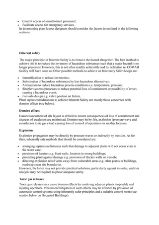  Control access of unauthorized personnel;
 Facilitate access for emergency services.
In determining plant layout designers should consider the factors in outlined in the following
sections.
Inherent safety
The major principle in Inherent Safety is to remove the hazard altogether. The best method to
achieve this is to reduce the inventory of hazardous substances such that a major hazard is no
longer presented. However, this is not often readily achievable and by definition no COMAH
facility will have done so. Other possible methods to achieve an Inherently Safer design are:
 Intensification to reduce inventories;
 Substitution of hazardous substances by less hazardous alternatives;
 Attenuation to reduce hazardous process conditions i.e. temperature, pressure;
 Simpler systems/processes to reduce potential loss of containment or possibility of errors
causing a hazardous event;
 Fail-safe design e.g. valve position on failure.
Plant layout considerations to achieve Inherent Safety are mainly those concerned with
domino effects (see below).
Domino effects
Hazard assessment of site layout is critical to ensure consequences of loss of containment and
chances of escalation are minimised. Domino may be by fire, explosion (pressure wave and
missiles) or toxic gas cloud causing loss of control of operations in another location.
Explosion
Explosion propagation may be directly by pressure waves or indirectly by missiles. As for
fires, inherently safe methods that should be considered are:
 arranging separation distances such that damage to adjacent plants will not occur even in
the worst case;
 provision of barriers e.g. blast walls, location in strong buildings;
 protecting plant against damage e.g. provision of thicker walls on vessels;
 directing explosion relief vents away from vulnerable areas e.g. other plants or buildings,
roadways near site boundaries.
However, the latter may not provide practical solutions, particularly against missiles, and risk
analysis may be required to prove adequate safety.
Toxic gas releases
Toxic gas releases may cause domino effects by rendering adjacent plants inoperable and
injuring operators. Prevention/mitigation of such effects may be affected by provision of
automatic control systems using inherently safer principles and a suitable control room (see
section below on Occupied Buildings).
 
