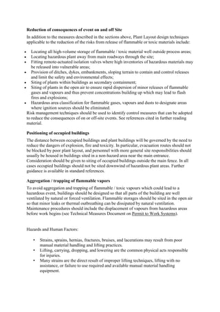 Reduction of consequences of event on and off Site
In addition to the measures described in the sections above, Plant Layout design techniques
applicable to the reduction of the risks from release of flammable or toxic materials include:
 Locating all high-volume storage of flammable / toxic material well outside process areas;
 Locating hazardous plant away from main roadways through the site;
 Fitting remote-actuated isolation valves where high inventories of hazardous materials may
be released into vulnerable areas;
 Provision of ditches, dykes, embankments, sloping terrain to contain and control releases
and limit the safety and environmental effects;
 Siting of plants within buildings as secondary containment;
 Siting of plants in the open air to ensure rapid dispersion of minor releases of flammable
gases and vapours and thus prevent concentrations building up which may lead to flash
fires and explosions;
 Hazardous area classification for flammable gases, vapours and dusts to designate areas
where ignition sources should be eliminated.
Risk management techniques should be used to identify control measures that can be adopted
to reduce the consequences of on or off-site events. See references cited in further reading
material.
Positioning of occupied buildings
The distance between occupied buildings and plant buildings will be governed by the need to
reduce the dangers of explosion, fire and toxicity. In particular, evacuation routes should not
be blocked by poor plant layout, and personnel with more general site responsibilities should
usually be housed in buildings sited in a non-hazard area near the main entrance.
Consideration should be given to siting of occupied buildings outside the main fence. In all
cases occupied buildings should not be sited downwind of hazardous plant areas. Further
guidance is available in standard references.
Aggregation / trapping of flammable vapors
To avoid aggregation and trapping of flammable / toxic vapours which could lead to a
hazardous event, buildings should be designed so that all parts of the building are well
ventilated by natural or forced ventilation. Flammable storages should be sited in the open air
so that minor leaks or thermal outbreathing can be dissipated by natural ventilation.
Maintenance procedures should include the displacement of vapours from hazardous areas
before work begins (see Technical Measures Document on Permit to Work Systems).
Hazards and Human Factors:
• Strains, sprains, hernias, fractures, bruises, and lacerations may result from poor
manual material handling and lifting practices.
• Lifting, carrying, dropping, and lowering are the common physical acts responsible
for injuries.
• Many strains are the direct result of improper lifting techniques, lifting with no
assistance, or failure to use required and available manual material handling
equipment.
 