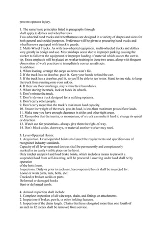 prevent operator injury.
1. The same basic principles listed in paragraphs through
shall apply to dollies and wheelbarrows.
Two-wheeled hand trucks and wheelbarrows are designed in a variety of shapes and sizes for
both general and special purposes. Preference will be given to procuring hand trucks and
wheelbarrows equipped with knuckle guards.
2. Multi-Wheel Trucks. As with two-wheeled equipment, multi-wheeled trucks and dollies
vary greatly in design and use. Most mishaps occur due to improper parking causing the
worker to fall over the equipment or improper loading of material which causes the cart to
tip. Extra emphasis will be placed on worker training in these two areas, along with frequent
observation of work practices to immediately correct unsafe acts.
In addition:
1. When loading, arrange the cargo so items won’t fall.
2. If the truck has no drawbar, push it. Keep your hands behind the cart.
3. If the truck has a drawbar, pull it, so you’ll be able to see better. Stand to one side, to keep
the truck from running onto your ankles.
4. If there are floor markings, stay within their boundaries.
5. When storing the truck, lock or block its wheels.
6. Don’t misuse the truck.
7. Don’t ride on a truck designed for a walking operator.
8. Don’t carry other people.
9. Don’t carry more than the truck’s maximum load capacity.
10. Ensure the weight of the truck, plus its load, is less than maximum posted floor loads.
11. Make sure you have enough clearance in aisles and other tight areas.
12. Remember that the inertia, or momentum, of a truck can make it hard to change its speed
or direction.
13. Watch out for pedestrians--always give them the right-of-way.
14. Don’t block aisles, doorways, or material another worker may need.
3. Lever-Operated Hoists:
1. Acquisition. Lever-operated hoists shall meet the requirements and specifications of
recognized industry standards.
Capacity of all lever-operated devices shall be permanently and conspicuously
marked in an easily visible place on the hoist.
Only ratchet and pawl and load brake hoists, which include a means to prevent a
suspended load from self-lowering, will be procured. Lowering under load shall be by
operation
of the hoist lever.
Inspections. Daily or prior to each use, lever-operated hoists shall be inspected for:
Loose or worn parts, nuts, bolts, etc.;
Cracked or broken welds or parts;
Deformed or damaged hooks
Bent or deformed pawls.
4. Annual inspection shall include:
1. Complete inspection of all wire rope, chain, and fittings or attachments.
2. Inspection of brakes, pawls, or other holding features.
3. Inspection of the chain length. Chains that have elongated more than one fourth of
an inch in 12 inches shall be removed from service.
 