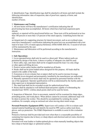 4. Identification Tags. Identification tags shall be attached to all hoists and shall include the
following information: date of inspection; date of proof test; capacity of hoist; and
identification
number of hoists.
5. Maintenance and Testing:
1. All new hoists will have the manufacturer’s certification indicating that all
proof-testing has been accomplished. All hoists which have had load-suspension parts
altered,
replaced, or repaired will be proof-tested before use. These tests will be performed at no less
than 100 percent or more than 125 percent of the rated capacity. Underhung hoists that are
not
an integral part of a supporting structure for lateral movement, such as an overhead crane,
must have manufacturer’s certification indicating the proof test was accomplished with a test
load of at least 125% of rated capacity) Reference ANSI/ASME B30.16). A record of all tests
will be maintained by the user.
2. Maintenance and lubrication will be performed according to the manufacturer’s
instruction.
6. Safe Operations:
1. Lever-operated hoists shall only be used in a direct pull. Where indirect pulls are
permitted by design of the hoist, a sheave or pulley of adequate size shall be used.
2. Hoist cable, rope, and chain shall not be wrapped around the load. Use only slings
or other approved lifting devices.
3. Positive action safety latches shall be installed on all hooks.
4. Hooks shall not be point loaded unless designed for this purpose. All loads shall be
seated in the saddle of the hook.
5. Extensions to levers (cheater bars or pipes) shall not be used to increase leverage.
Extendible levers designed and permanently installed by the manufacturer are authorized.
6. Manually operated lever hoists shall only be operated by personnel familiar with the
use of the equipment. Operator qualifications will be as determined by the facility and (or)
shop supervisor or designated representative.
7. The rated load shall not be exceeded except for authorized proof tests.
8. Hoists shall be attached to well defined dead-end points capable of withstanding the
intended load. NOTE: Lifeline attach points shall not be used for hoists.
9. Inspection of Materials. Prior to movement, material will be examined for sharp edges,
protruding points, and weak places. When defects cannot be corrected, additional steps will
be taken to protect the worker. This should be accomplished by isolating the unsafe
condition, for example, using an enclosed cart when moving sheet metal scraps.
Personal Protective Equipment (PPE). Supervisors will conduct a JSA to evaluate each
manual material handling task and identify the need for PPE such as safety-toed shoes,
gloves, and eye protection. The EH&S Department is available to assist in this evaluation
process.
Protective footwear shall be provided and worn when there is a reasonable possibility of
sustaining foot injuries due to heavy or sharp objects and electrical and (or) static electricity
considerations.
Personnel will wear leather or leather-palmed gloves when manually handling objects that
have sharp or burred edges or splintered surfaces.
 