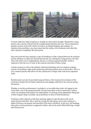 Concrete slabs have high compressive strength yet little tensile strength. During their curing
process, the concrete contracts but the conglomerated sub-base does not. These contractions
produce tensions in the slab, which can lead to accidental breakage and warping. To
minimize these problems, one must ensure that the surface of the substrate onto which the
slab is placed is completely flat and smooth.
Once this point has been checked, a type of membrane or film is placed between the sub-base
and the substrate to reduce the friction between the two. During the curing process, this film
allows the slab to move independently and acts as a barrier against humidity, which is
required to limit the loss of water in the concrete and achieve better curing.
Another measure to relieve the problem of potential breakage and very frequent warping
consists of installing a light metal reinforcing mesh that remains close to the surface. This is a
very common practice that allows for the construction of larger slabs with fewer expansion
joints.
Reinforcement can also be provided using steel bars, which increase the resistance of the
cured layer despite the inevitable contractions and slippage suffered by the concrete during
the process.
Whether or not this reinforcement is included, it is inevitable that cracks will appear in the
cured slabs, even if the greatest possible care has been taken in their construction. If these
cracks are incidental and random, the impossibility of carrying out the appropriate filling due
to their irregular shape invariably causes problems in terms of load fluctuations.
Cracking is often induced so that these openings appear in specific places that can be
observed and controlled. This is done by sawing the slab along a given strip, cutting to a
depth of between one-quarter and one-third of the layer's thickness. In this way, the breakage
takes place in these positions as opposed to others, and can be easily filled following a simple
and clean process.
 