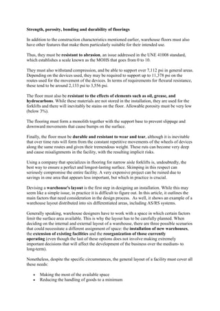 Strength, porosity, bonding and durability of floorings
In addition to the construction characteristics mentioned earlier, warehouse floors must also
have other features that make them particularly suitable for their intended use.
Thus, they must be resistant to abrasion, an issue addressed in the UNE 41008 standard,
which establishes a scale known as the MOHS that goes from 0 to 10.
They must also withstand compression, and be able to support over 7,112 psi in general areas.
Depending on the devices used, they may be required to support up to 11,378 psi on the
routes used for the movement of the devices. In terms of requirements for flexural resistance,
these tend to be around 2,133 psi to 3,556 psi.
The floor must also be resistant to the effects of elements such as oil, grease, and
hydrocarbons. While these materials are not stored in the installation, they are used for the
forklifts and there will inevitably be stains on the floor. Allowable porosity must be very low
(below 3%).
The flooring must form a monolith together with the support base to prevent slippage and
downward movements that cause bumps on the surface.
Finally, the floor must be durable and resistant to wear and tear, although it is inevitable
that over time ruts will form from the constant repetitive movements of the wheels of devices
along the same routes and given their tremendous weight. These ruts can become very deep
and cause misalignments in the facility, with the resulting implicit risks.
Using a company that specializes in flooring for narrow aisle forklifts is, undoubtedly, the
best way to ensure a perfect and longest-lasting surface. Skimping in this respect can
seriously compromise the entire facility. A very expensive project can be ruined due to
savings in one area that appears less important, but which in practice is crucial.
Devising a warehouse's layout is the first step in designing an installation. While this may
seem like a simple issue, in practice it is difficult to figure out. In this article, it outlines the
main factors that need consideration in the design process. As well, it shows an example of a
warehouse layout distributed into six differentiated areas, including AS/RS systems.
Generally speaking, warehouse designers have to work with a space in which certain factors
limit the surface area available. This is why the layout has to be carefully planned. When
deciding on the internal and external layout of a warehouse, there are three possible scenarios
that could necessitate a different assignment of space: the installation of new warehouses,
the extension of existing facilities and the reorganization of those currently
operating (even though the last of these options does not involve making extremely
important decisions that will affect the development of the business over the medium- to
long-term).
Nonetheless, despite the specific circumstances, the general layout of a facility must cover all
these needs:
 Making the most of the available space
 Reducing the handling of goods to a minimum
 