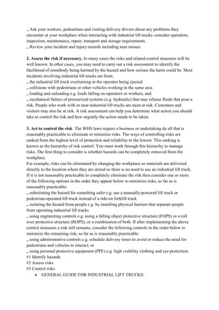 „ Ask your workers, pedestrians and visiting delivery drivers about any problems they
encounter at your workplace when interacting with industrial lift trucks–consider operation,
inspection, maintenance, repair, transport and storage requirements.
„ Review your incident and injury records including near misses.
2. Assess the risk if necessary. In many cases the risks and related control measures will be
well known. In other cases, you may need to carry out a risk assessment to identify the
likelihood of somebody being harmed by the hazard and how serious the harm could be. Most
incidents involving industrial lift trucks are from:
„ the industrial lift truck overturning or the operator being ejected
„ collisions with pedestrians or other vehicles working in the same area
„ loading and unloading e.g. loads falling on operators or workers, and
„ mechanical failure of pressurized systems (e.g. hydraulic) that may release fluids that pose a
risk. People who work with or near industrial lift trucks are most at risk. Customers and
visitors may also be at risk. A risk assessment can help you determine what action you should
take to control the risk and how urgently the action needs to be taken.
3. Act to control the risk. The WHS laws require a business or undertaking do all that is
reasonably practicable to eliminate or minimize risks. The ways of controlling risks are
ranked from the highest level of protection and reliability to the lowest. This ranking is
known as the hierarchy of risk control. You must work through this hierarchy to manage
risks. The first thing to consider is whether hazards can be completely removed from the
workplace.
For example, risks can be eliminated by changing the workplace so materials are delivered
directly to the location where they are stored so there is no need to use an industrial lift truck.
If it is not reasonably practicable to completely eliminate the risk then consider one or more
of the following options in the order they appear below to minimize risks, so far as is
reasonably practicable:
„ substituting the hazard for something safer e.g. use a manually-powered lift truck or
pedestrian-operated lift truck instead of a ride-on forklift truck
„ isolating the hazard from people e.g. by installing physical barriers that separate people
from operating industrial lift trucks
„ using engineering controls e.g. using a falling object protective structure (FOPS) or a roll
over protective structure (ROPS), or a combination of both. If after implementing the above
control measures a risk still remains, consider the following controls in the order below to
minimize the remaining risk, so far as is reasonably practicable:
„ using administrative controls e.g. schedule delivery times to avoid or reduce the need for
pedestrians and vehicles to interact, or
„ using personal protective equipment (PPE) e.g. high visibility clothing and eye protection.
#1 Identify hazards
#2 Assess risks
#3 Control risks
 GENERAL GUIDE FOR INDUSTRIAL LIFT TRUCKS:
 