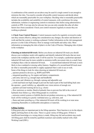 A combination of the controls set out above may be used if a single control is not enough to
minimize the risks. You need to consider all possible control measures and decide about
which are reasonably practicable for your workplace. Deciding what is reasonably practicable
includes the availability and suitability of control measures, with a preference for using
substitution, isolation or engineering controls to minimize risks before using administrative
controls or PPE. Cost may also be relevant, but you can only consider this after all other
factors have been considered. Check your control measures regularly to ensure they are
working as planned.
4. Check Your Control Measure: Control measures need to be regularly reviewed to make
sure they remain effective, taking into consideration any changes, the nature and duration of
work and that the system is working as planned. Further information on the risk management
process is in the Code of Practice: How to manage work health and safety risks. More
information on managing the risks of plant is in the Code of Practice: Managing risks of plant
in the workplace
Choosing an industrial lift truck: Before you choose an industrial lift truck you should
discuss your workplace needs with suppliers and identify industrial lift trucks that are most
suited to the workplace and the work it will be used for. For example, a pedestrian operated
industrial lift truck may be more suitable to minimize traffic movement risks in a small, busy
workplace than a ride-on industrial lift truck. A second-hand industrial lift truck is more
likely to have outdated or missing safety features. Suppliers of a second-hand lift truck must
do what is reasonably practicable to supply equipment that is safe to use at work.
Some of the things to look for when choosing an industrial lift truck are:
„ operator protective devices e.g. ROPS and FOPS
„ integrated guarding e.g. for engine and battery compartments
„ safe entry and exit e.g. enough steps and handholds
„ low noise and vibration e.g. through a sprung and adjustable seat
„ a fork load back-rest high enough to prevent the load or part of the load falling back onto
the operator „ good visibility e.g. adjustable rear vision mirrors of enough size
„ operator activated warning device (e.g. a horn)
„ flow restrictors or similar, fitted to hydraulic lines to prevent free fall in the event of
hydraulic hose failure e.g. when lifting people in a work box
„ emission control systems or forklifts that do not produce emissions e.g. if the industrial lift
truck will be working in a poorly ventilated area e.g. cold store, and
„ flame and static proofing e.g. if the industrial lift truck will be working in or near areas
containing flammable or combustible atmospheres or materials.
Lifting Tackles:
Lifting gears play an important part in the lifting operation. Their function is to tie the objects
tightly and hang them on the crane. There is a great variety of lifting gears. If there is
insufficient knowledge or a wrong choice is made, lifting may fail and accidents may result.
All lifting gears shall be tested by qualified examiners and suitably marked with a Safe
Working Load (SWL).
 