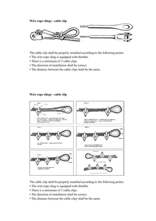 Wire rope slings - cable clip
The cable clip shall be properly installed according to the following points:
• The wire rope sling is equipped with thimble.
• There is a minimum of 3 cable clips.
• The direction of instal
• The distance between the cable clips shall be the same.
Wire rope slings - cable clip
The cable clip shall be properly installed according to the following points:
• The wire rope sling is equipped with thimble.
• There is a minimum of 3 cable clips.
• The direction of installation shall be correct.
• The distance between the cable clips shall be the same.
cable clip
The cable clip shall be properly installed according to the following points:
• The wire rope sling is equipped with thimble.
• There is a minimum of 3 cable clips.
• The direction of installation shall be correct.
• The distance between the cable clips shall be the same.
cable clip
The cable clip shall be properly installed according to the following points:
• The wire rope sling is equipped with thimble.
• There is a minimum of 3 cable clips.
• The direction of installation shall be correct.
• The distance between the cable clips shall be the same.
The cable clip shall be properly installed according to the following points:
The cable clip shall be properly installed according to the following points:
 