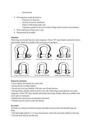 – Documented
 CP inspections made & based on
– Frequency of sling use;
– Severity of service conditions;
– Nature of lifts being made; and
– Experience gained on the service life of slings used in similar circumstances.
 Such inspections at least once a year
 Documented & available
Shackles:
Hook rings are divided into two main ca
type shackle. Both are available with screw pins or round pins.
Points for attention:
• Never replace the shackle pin with a bolt.
• Ensure the pin is totally locked.
• Do not use screw pin shackles if the pin can roll and unscrew.
• During lifting, shackles shall not lean to one side. Hook rings are divided into two main
categories: Chain ("D" type) shackle and anchor (bow) type shackle. Both are available with
screw pins or round pins.
• Shackle pins must always be attached to the hook.
• Washers may be used to center the shackle.
Eye bolts
Eye bolts are mainly classified into plain (shoulder less) eye bolts and shoulder type eye
bolts.
• The bolt length shall be 1-1.5 times the diameter of the bolt and totally drilled on the load.
• The bolt hole shall fit into the bolt
CP inspections made & based on
Frequency of sling use;
Severity of service conditions;
Nature of lifts being made; and
Experience gained on the service life of slings used in similar circumstances.
Such inspections at least once a year
Documented & available
Hook rings are divided into two main categories: Chain ("D" type) shackle and anchor (bow)
type shackle. Both are available with screw pins or round pins.
• Never replace the shackle pin with a bolt.
• Ensure the pin is totally locked.
• Do not use screw pin shackles if the pin can roll and unscrew.
• During lifting, shackles shall not lean to one side. Hook rings are divided into two main
categories: Chain ("D" type) shackle and anchor (bow) type shackle. Both are available with
• Shackle pins must always be attached to the hook.
• Washers may be used to center the shackle.
Eye bolts are mainly classified into plain (shoulder less) eye bolts and shoulder type eye
1.5 times the diameter of the bolt and totally drilled on the load.
• The bolt hole shall fit into the bolt
Experience gained on the service life of slings used in similar circumstances.
tegories: Chain ("D" type) shackle and anchor (bow)
• During lifting, shackles shall not lean to one side. Hook rings are divided into two main
categories: Chain ("D" type) shackle and anchor (bow) type shackle. Both are available with
Eye bolts are mainly classified into plain (shoulder less) eye bolts and shoulder type eye
1.5 times the diameter of the bolt and totally drilled on the load.
 