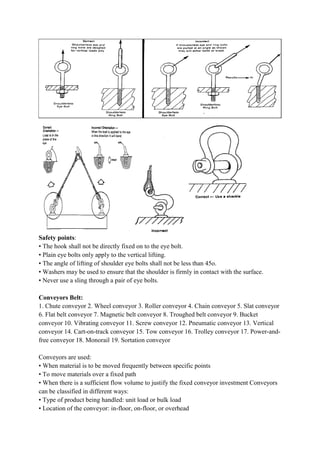 Safety points:
• The hook shall not be directly fixed on to the eye bolt.
• Plain eye bolts only apply to the
• The angle of lifting of shoulder eye bolts shall not be less than 45
• Washers may be used to ensure that the shoulder is firmly in contact with the surface.
• Never use a sling through a pair of eye bolts.
Conveyors Belt:
1. Chute conveyor 2. Wheel conveyor 3. Roller conveyor 4. Chain conveyor 5. Slat conveyor
6. Flat belt conveyor 7. Magnetic belt conveyor 8. Troughed belt conveyor 9. Bucket
conveyor 10. Vibrating conveyor 11. Screw conveyor 12. Pneumatic conveyor 13. Vertical
conveyor 14. Cart-on-track conveyor 15. Tow conveyor 16. Trolley conveyor 17. Power
free conveyor 18. Monorail 19. Sortation conveyor
Conveyors are used:
• When material is to be moved frequently between specific points
• To move materials over a fixe
• When there is a sufficient flow volume to justify the fixed conveyor investment Conveyors
can be classified in different ways:
• Type of product being handled: unit load or bulk load
• Location of the conveyor: in
• The hook shall not be directly fixed on to the eye bolt.
• Plain eye bolts only apply to the vertical lifting.
• The angle of lifting of shoulder eye bolts shall not be less than 45o.
• Washers may be used to ensure that the shoulder is firmly in contact with the surface.
• Never use a sling through a pair of eye bolts.
conveyor 2. Wheel conveyor 3. Roller conveyor 4. Chain conveyor 5. Slat conveyor
6. Flat belt conveyor 7. Magnetic belt conveyor 8. Troughed belt conveyor 9. Bucket
conveyor 10. Vibrating conveyor 11. Screw conveyor 12. Pneumatic conveyor 13. Vertical
track conveyor 15. Tow conveyor 16. Trolley conveyor 17. Power
free conveyor 18. Monorail 19. Sortation conveyor
• When material is to be moved frequently between specific points
• To move materials over a fixed path
• When there is a sufficient flow volume to justify the fixed conveyor investment Conveyors
can be classified in different ways:
• Type of product being handled: unit load or bulk load
• Location of the conveyor: in-floor, on-floor, or overhead
• Washers may be used to ensure that the shoulder is firmly in contact with the surface.
conveyor 2. Wheel conveyor 3. Roller conveyor 4. Chain conveyor 5. Slat conveyor
6. Flat belt conveyor 7. Magnetic belt conveyor 8. Troughed belt conveyor 9. Bucket
conveyor 10. Vibrating conveyor 11. Screw conveyor 12. Pneumatic conveyor 13. Vertical
track conveyor 15. Tow conveyor 16. Trolley conveyor 17. Power-and-
• When there is a sufficient flow volume to justify the fixed conveyor investment Conveyors
 